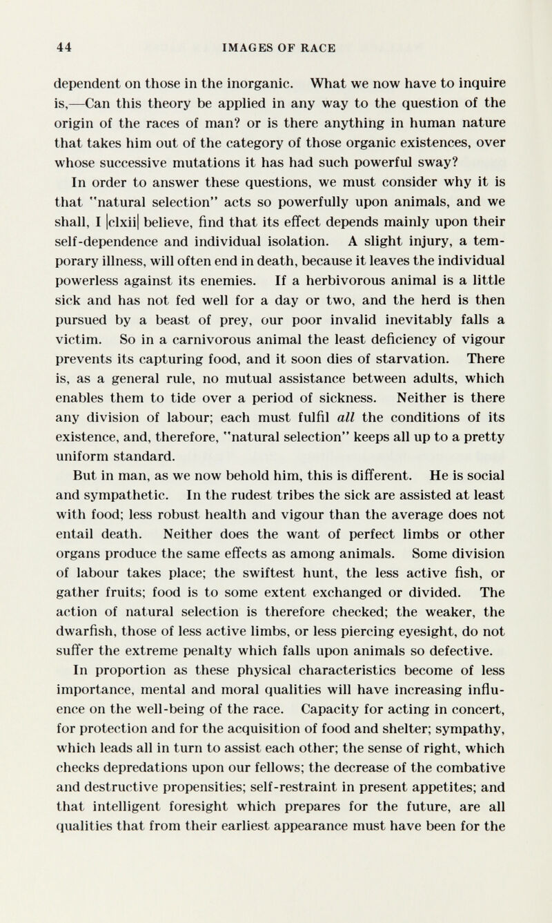 44 IMAGES OF RACE dependent on those in the inorganic. What we now have to inquire is,—Can this theory be applied in any way to the question of the origin of the races of man? or is there anything in human nature that takes him out of the category of those organic existences, over whose successive mutations it has had such powerful sway? In order to answer these questions, we must consider why it is that natural selection acts so powerfully upon animals, and we shall, I Iclxiil believe, find that its effect depends mainly upon their self-dependence and individual isolation. A slight injury, a tem¬ porary illness, will often end in death, because it leaves the individual powerless against its enemies. If a herbivorous animal is a little sick and has not fed well for a day or two, and the herd is then pursued by a beast of prey, our poor invalid inevitably falls a victim. So in a carnivorous animal the least deficiency of vigour prevents its capturing food, and it soon dies of starvation. There is, as a general rule, no mutual assistance between adults, which enables them to tide over a period of sickness. Neither is there any division of labour; each must fulfil all the conditions of its existence, and, therefore, natural selection keeps all up to a pretty uniform standard. But in man, as we now behold him, this is different. He is social and sympathetic. In the rudest tribes the sick are assisted at least with food; less robust health and vigour than the average does not entail death. Neither does the want of perfect limbs or other organs produce the same effects as among animals. Some division of labour takes place; the swiftest hunt, the less active fish, or gather fruits; food is to some extent exchanged or divided. The action of natural selection is therefore checked; the weaker, the dwarfish, those of less active limbs, or less piercing eyesight, do not suffer the extreme penalty which falls upon animals so defective. In proportion as these physical characteristics become of less importance, mental and moral qualities will have increasing influ¬ ence on the well-being of the race. Capacity for acting in concert, for protection and for the acquisition of food and shelter; sympathy, which leads all in turn to assist each other; the sense of right, which checks depredations upon our fellows; the decrease of the combative and destructive propensities; self-restraint in present appetites; and that intelligent foresight which prepares for the future, are all qualities that from their earliest appearance must have been for the