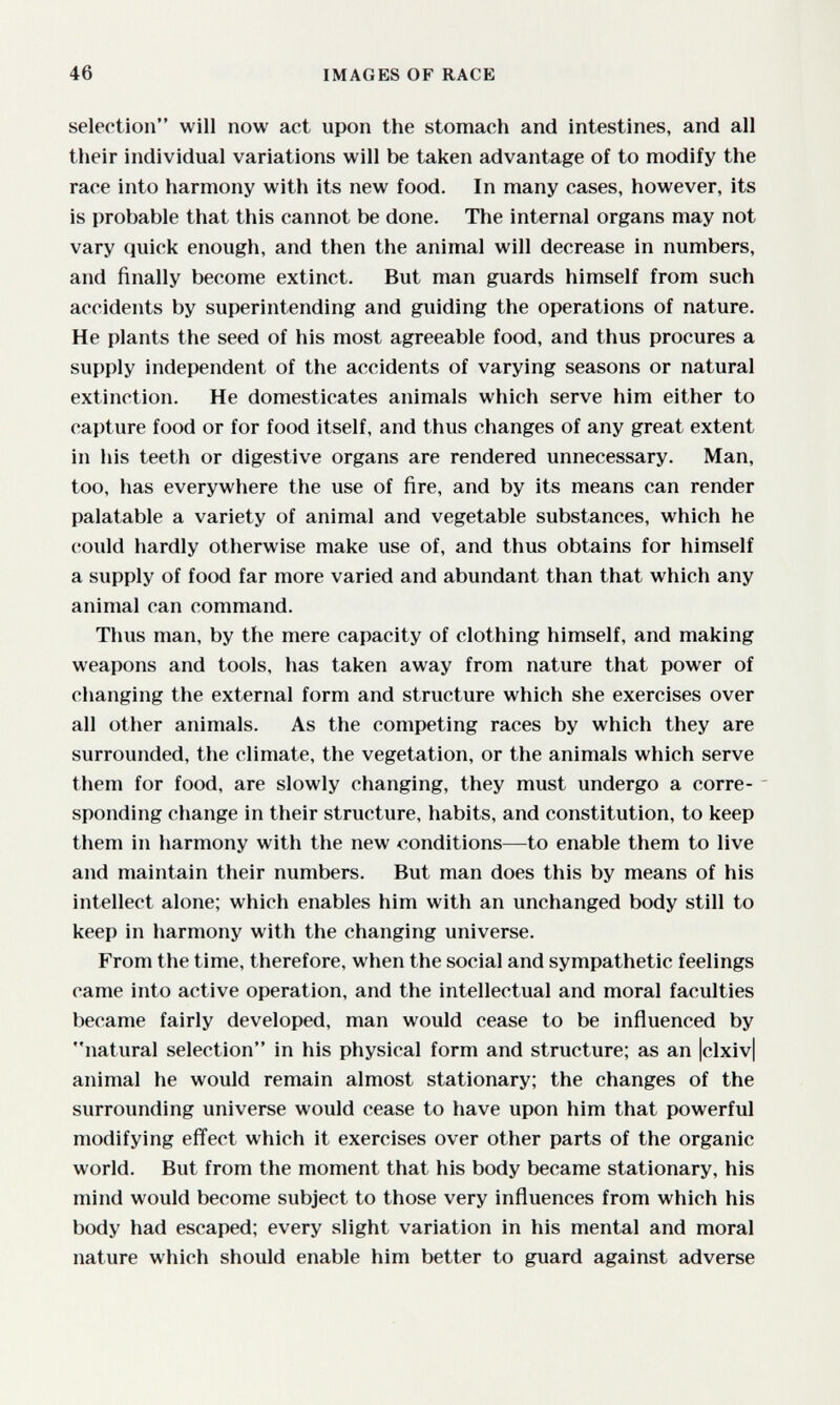 46 IMAGES OF RACE selection will now act upon the stomach and intestines, and all their individual variations will be taken advantage of to modify the race into harmony with its new food. In many cases, however, its is probable that this cannot be done. The internal organs may not vary quick enough, and then the animal will decrease in numbers, and finally become extinct. But man guards himself from such accidents by superintending and guiding the operations of nature. He plants the seed of his most agreeable food, and thus procures a supply independent of the accidents of varying seasons or natural extinction. He domesticates animals which serve him either to capture food or for food itself, and thus changes of any great extent in his teeth or digestive organs are rendered unnecessary. Man, too, has everywhere the use of fire, and by its means can render palatable a variety of animal and vegetable substances, which he could hardly otherwise make use of, and thus obtains for himself a supply of food far more varied and abundant than that which any animal can command. Thus man, by the mere capacity of clothing himself, and making weapons and tools, has taken away from nature that power of changing the external form and structure which she exercises over all other animals. As the competing races by which they are surrounded, the climate, the vegetation, or the animals which serve them for food, are slowly changing, they must undergo a corre- ' sponding change in their structure, habits, and constitution, to keep them in harmony with the new conditions—to enable them to live and maintain their numbers. But man does this by means of his intellect alone; which enables him with an unchanged body still to keep in harmony with the changing universe. From the time, therefore, when the social and sympathetic feelings came into active operation, and the intellectual and moral faculties became fairly developed, man would cease to be inñuenced by natural selection in his physical form and structure; as an Iclxiv] animal he would remain almost stationary; the changes of the surrounding universe would cease to have upon him that powerful modifying effect which it exercises over other parts of the organic world. But from the moment that his body became stationary, his mind would become subject to those very inñuences from which his body had escaped; every slight variation in his mental and moral nature which should enable him better to guard against adverse