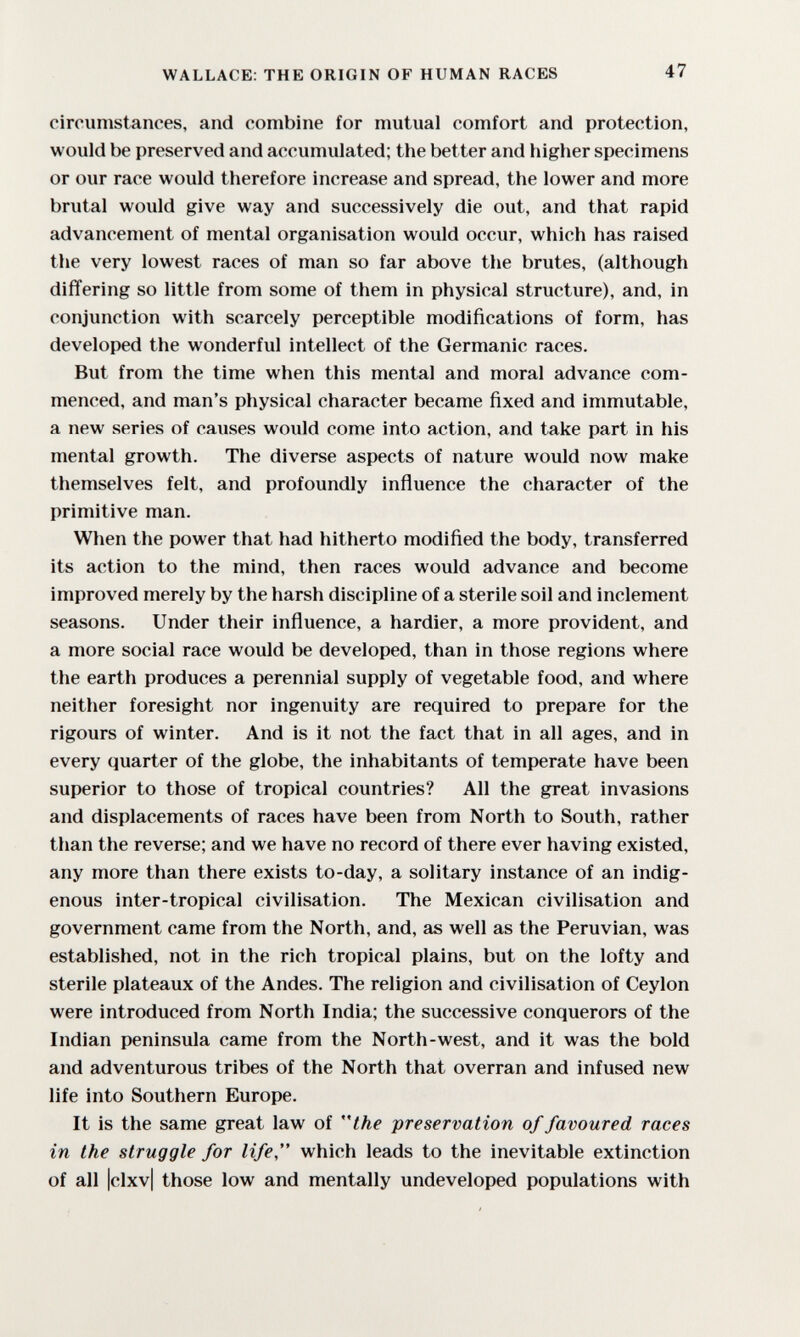 WALLACE: THE ORIGIN OF HUMAN RACES 47 circumstances, and combine for mutual comfort and protection, would be preserved and accumulated; the better and higher specimens or our race would therefore increase and spread, the lower and more brutal would give way and successively die out, and that rapid advancement of mental organisation would occur, which has raised the very lowest races of man so far above the brutes, (although differing so little from some of them in physical structure), and, in conjunction with scarcely perceptible modifications of form, has developed the wonderful intellect of the Germanic races. But from the time when this mental and moral advance com¬ menced, and man's physical character became fixed and immutable, a new series of causes would come into action, and take part in his mental growth. The diverse aspects of nature would now make themselves felt, and profoundly influence the character of the primitive man. When the power that had hitherto modified the body, transferred its action to the mind, then races would advance and become improved merely by the harsh discipline of a sterile soil and inclement seasons. Under their influence, a hardier, a more provident, and a more social race would be developed, than in those regions where the earth produces a perennial supply of vegetable food, and where neither foresight nor ingenuity are required to prepare for the rigours of winter. And is it not the fact that in all ages, and in every quarter of the globe, the inhabitants of temperate have been superior to those of tropical countries? All the great invasions and displacements of races have been from North to South, rather than the reverse; and we have no record of there ever having existed, any more than there exists to-day, a solitary instance of an indig¬ enous inter-tropical civilisation. The Mexican civilisation and government came from the North, and, as well as the Peruvian, was established, not in the rich tropical plains, but on the lofty and sterile plateaux of the Andes. The religion and civilisation of Ceylon were introduced from North India; the successive conquerors of the Indian peninsula came from the North-west, and it was the bold and adventurous tribes of the North that overran and infused new life into Southern Europe. It is the same great law of the preservation of favoured races in the struggle for life, which leads to the inevitable extinction of all |clxv| those low and mentally undeveloped populations with