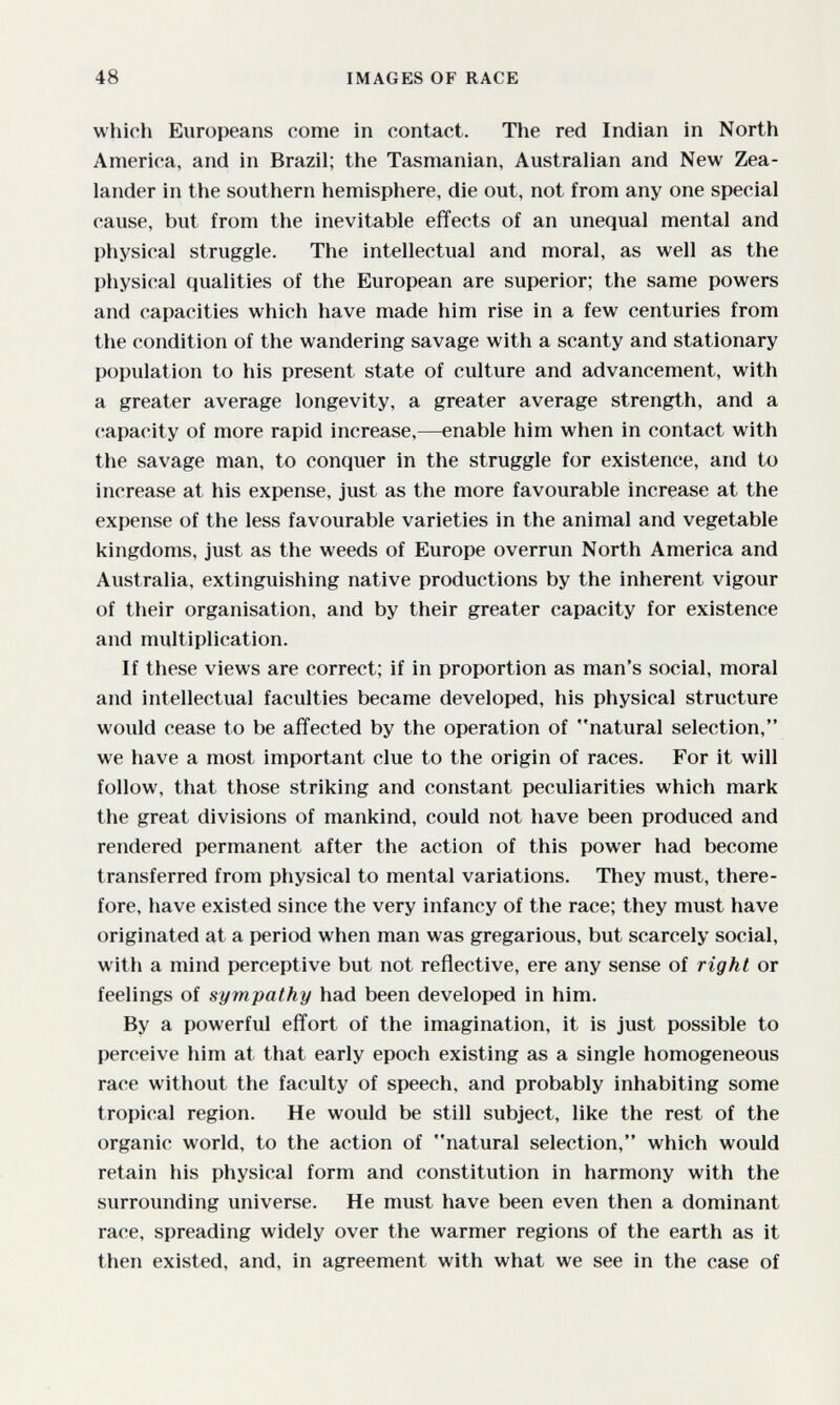 48 IMAGES OF RACE which Europeans come in contact. The red Indian in North America, and in Brazil; the Tasmanian, Australian and New Zea- lander in the southern hemisphere, die out, not from any one special cause, but from the inevitable effects of an unequal mental and physical struggle. The intellectual and moral, as well as the physical qualities of the European are superior; the same powers and capacities which have made him rise in a few centuries from the condition of the wandering savage with a scanty and stationary population to his present state of culture and advancement, with a greater average longevity, a greater average strength, and a capacity of more rapid increase,—enable him when in contact with the savage man, to conquer in the struggle for existence, and to increase at his expense, just as the more favourable increase at the expense of the less favourable varieties in the animal and vegetable kingdoms, just as the weeds of Europe overrun North America and Australia, extinguishing native productions by the inherent vigour of their organisation, and by their greater capacity for existence and multiplication. If these views are correct; if in proportion as man's social, moral and intellectual faculties became developed, his physical structure would cease to be affected by the operation of natural selection, we have a most important clue to the origin of races. For it will follow, that those striking and constant peculiarities which mark the great divisions of mankind, could not have been produced and rendered permanent after the action of this power had become transferred from physical to mental variations. They must, there¬ fore, have existed since the very infancy of the race; they must have originated at a period when man was gregarious, but scarcely social, with a mind perceptive but not reflective, ere any sense of right or feelings of sympathy had been developed in him. By a powerful effort of the imagination, it is just possible to perceive him at that early epoch existing as a single homogeneous race without the faculty of speech, and probably inhabiting some tropical region. He would be still subject, like the rest of the organic world, to the action of natural selection, which would retain his physical form and constitution in harmony with the surrounding universe. He must have been even then a dominant race, spreading widely over the warmer regions of the earth as it then existed, and, in agreement with what we see in the case of