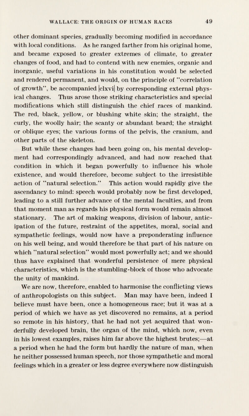 WALLACE: THE ORIGIN OF HUMAN RACES 49 other dominant species, gradually becoming modified in accordance with local conditions. As he ranged farther from his original home, and became exposed to greater extremes of climate, to greater changes of food, and had to contend with new enemies, organic and inorganic, useful variations in his constitution would be selected and rendered permanent, and would, on the principle of correlation of growth, be accompanied |clxvi| by corresponding external phys¬ ical changes. Thus arose those striking characteristics and special modifications which still distinguish the chief races of mankind. The red, black, yellow, or blushing white skin; the straight, the curly, the woolly hair; the scanty or abundant beard; the straight or oblique eyes; the various forms of the pelvis, the cranium, and other parts of the skeleton. But while these changes had been going on, his mental develop¬ ment had correspondingly advanced, and had now reached that condition in which it began powerfully to influence his whole existence, and would therefore, become subject to the irresistible action of natural selection. This action would rapidly give the ascendancy to mind: speech would probably now be first developed, leading to a still further advance of the mental faculties, and from that moment man as regards his physical form would remain almost stationary. The art of making weapons, division of labour, antic¬ ipation of the future, restraint of the appetites, moral, social and sympathetic feelings, would now have a preponderating influence on his well being, and would therefore be that part of his nature on which natural selection would most powerfully act; and we should thus have explained that wonderful persistence of mere physical characteristics, which is the stumbling-block of those who advocate the unity of mankind. We are now, therefore, enabled to harmonise the conflicting views of anthropologists on this subject. Man may have been, indeed I believe must have been, once a homogeneous race; but it was at a period of which we have as yet discovered no remains, at a period so remote in his history, that he had not yet acquired that won¬ derfully developed brain, the organ of the mind, which now, even in his lowest examples, raises him far above the highest brutes;—at a period when he had the form but hardly the nature of man, when he neither possessed human speech, nor those sympathetic and moral feelings which in a greater or less degree everywhere now distinguish