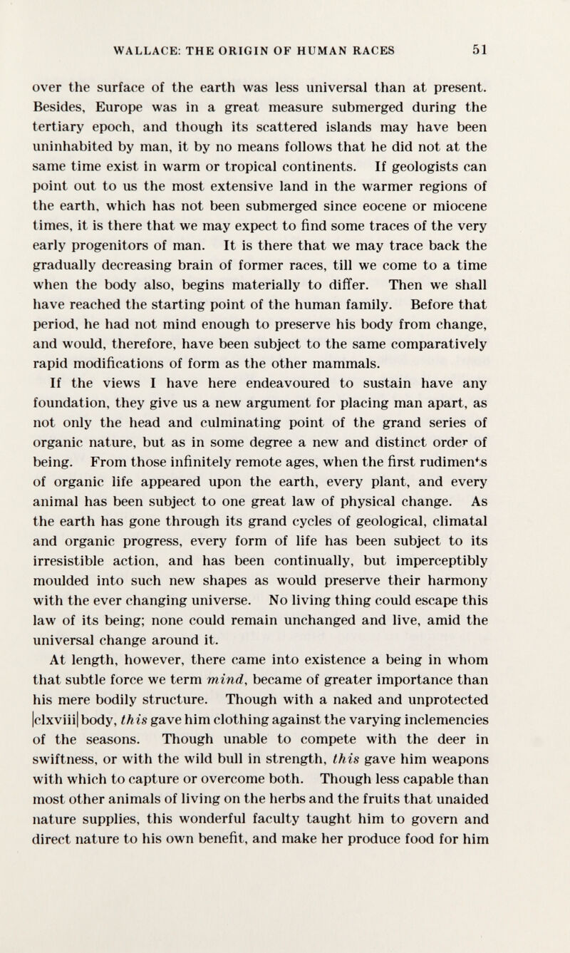 WALLACE: THE ORIGIN OF HUMAN RACES 51 over the surface of the earth was less universal than at present. Besides, Europe was in a great measure submerged during the tertiary epoch, and though its scattered islands may have been uninhabited by man, it by no means follows that he did not at the same time exist in warm or tropical continents. If geologists can point out to us the most extensive land in the warmer regions of the earth, which has not been submerged since eocene or miocene times, it is there that we may expect to find some traces of the very early progenitors of man. It is there that we may trace back the gradually decreasing brain of former races, till we come to a time when the body also, begins materially to differ. Then we shall have reached the starting point of the human family. Before that period, he had not mind enough to preserve his body from change, and would, therefore, have been subject to the same comparatively rapid modifications of form as the other mammals. If the views I have here endeavoured to sustain have any foundation, they give us a new argument for placing man apart, as not only the head and culminating point of the grand series of organic nature, but as in some degree a new and distinct order of being. From those infinitely remote ages, when the first rudiments of organic life appeared upon the earth, every plant, and every animal has been subject to one great law of physical change. As the earth has gone through its grand cycles of geological, climatal and organic progress, every form of life has been subject to its irresistible action, and has been continually, but imperceptibly moulded into such new shapes as would preserve their harmony with the ever changing universe. No living thing could escape this law of its being; none could remain unchanged and live, amid the universal change around it. At length, however, there came into existence a being in whom that subtle force we term mind, became of greater importance than his mere bodily structure. Though with a naked and unprotected |clxviii| body, this gave him clothing against the varying inclemencies of the seasons. Though unable to compete with the deer in swiftness, or with the wild bull in strength, this gave him weapons with which to capture or overcome both. Though less capable than most other animals of living on the herbs and the fruits that unaided nature supplies, this wonderful faculty taught him to govern and direct nature to his own benefit, and make her produce food for him