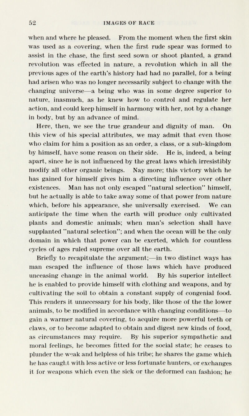 52 IMAGES OF RACE when and where he pleased. From the moment when the first skin was used as a covering, when the first rude spear was formed to assist in the chase, the first seed sown or shoot planted, a grand revolution was effected in nature, a revolution which in all the previous ages of the earth's history had had no parallel, for a being had arisen who was no longer necessarily subject to change with the changing universe—a being who was in some degree superior to nature, inasmuch, as he knew how to control and regulate her action, and could keep himself in harmony with her, not by a change in body, but by an advance of mind. Here, then, we see the true grandeur and dignity of man. On this view of his special attributes, we may admit that even those who claim for him a position as an order, a class, or a sub-kingdom by himself, have some reason on their side. He is, indeed, a being apart, since he is not inñuenced by the great laws which irresistibly modify all other organic beings. Nay more; this victory which he has gained for himself gives him a directing inñuence over other existences. Man has not only escaped natural selection himself, but he actually is able to take away some of that power from nature which, before his appearance, she universally exercised. We can anticipate the time when the earth will produce only cultivated plants and domestic animals; when man's selection shall have supplanted natural selection; and when the ocean will be the only domain in which that power can be exerted, which for countless cycles of ages ruled supreme over all the earth. Briefly to recapitulate the argument;—in two distinct ways has man escaped the inñuence of those laws which have produced unceasing change in the animal world. By his superior intellect he is enabled to provide himself with clothing and weapons, and by cultivating the soil to obtain a constant supply of congenial food. This renders it unnecessary for his body, like those of the the lower animals, to be modified in accordance with changing conditions—to gain a warmer natural covering, to acquire more powerful teeth or claws, or to become adapted to obtain and digest new kinds of food, as circumstances may require. By his superior sympathetic and moral feelings, he becomes fitted for the social state; he ceases to plunder the wiak and helpless of his tribe; he shares the game which he has caught with less active or less fortunate hunters, or exchanges it for weapons which even the sick or the deformed can fashion; he