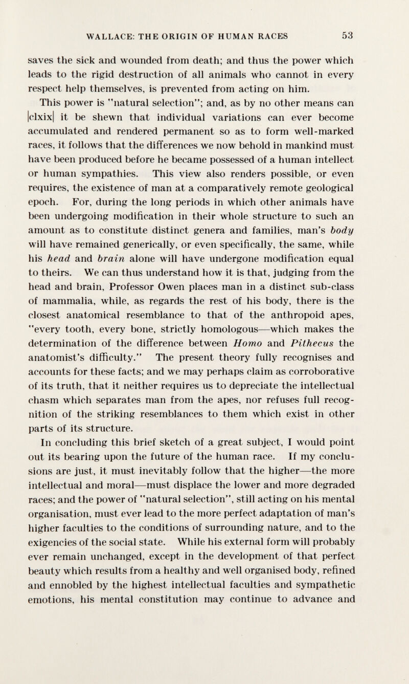 WALLACE: THE ORIGIN OF HUMAN RACES 53 saves the sick and wounded from death; and thus the power which leads to the rigid destruction of all animals who cannot in every respect help themselves, is prevented from acting on him. This power is natural selection; and, as by no other means can |clxix| it be shewn that individual variations can ever become accumulated and rendered permanent so as to form well-marked races, it follows that the differences we now behold in mankind must have been produced before he became possessed of a human intellect or human sympathies. This view also renders possible, or even requires, the existence of man at a comparatively remote geological epoch. For, during the long periods in which other animals have been undergoing modification in their whole structure to such an amount as to constitute distinct genera and families, man's body will have remained generically, or even specifically, the same, while his head and brain alone will have undergone modification equal to theirs. We can thus understand how it is that, judging from the head and brain, Professor Owen places man in a distinct sub-class of mammalia, while, as regards the rest of his body, there is the closest anatomical resemblance to that of the anthropoid apes, every tooth, every bone, strictly homologous—which makes the determination of the difference between Homo and Pilhecus the anatomist's diflftculty. The present theory fully recognises and accounts for these facts; and we may perhaps claim as corroborative of its truth, that it neither requires us to depreciate the intellectual chasm which separates man from the apes, nor refuses full recog¬ nition of the striking resemblances to them which exist in other parts of its structure. In concluding this brief sketch of a great subject, I would point out its bearing upon the future of the human race. If my conclu¬ sions are just, it must inevitably follow that the higher—the more intellectual and moral—must displace the lower and more degraded races; and the power of natural selection, still acting on his mental organisation, must ever lead to the more perfect adaptation of man's higher faculties to the conditions of surrounding nature, and to the exigencies of the social state. While his external form will probably ever remain unchanged, except in the development of that perfect beauty which results from a healthy and well organised body, refined and ennobled by the highest intellectual faculties and sympathetic emotions, his mental constitution may continue to advance and