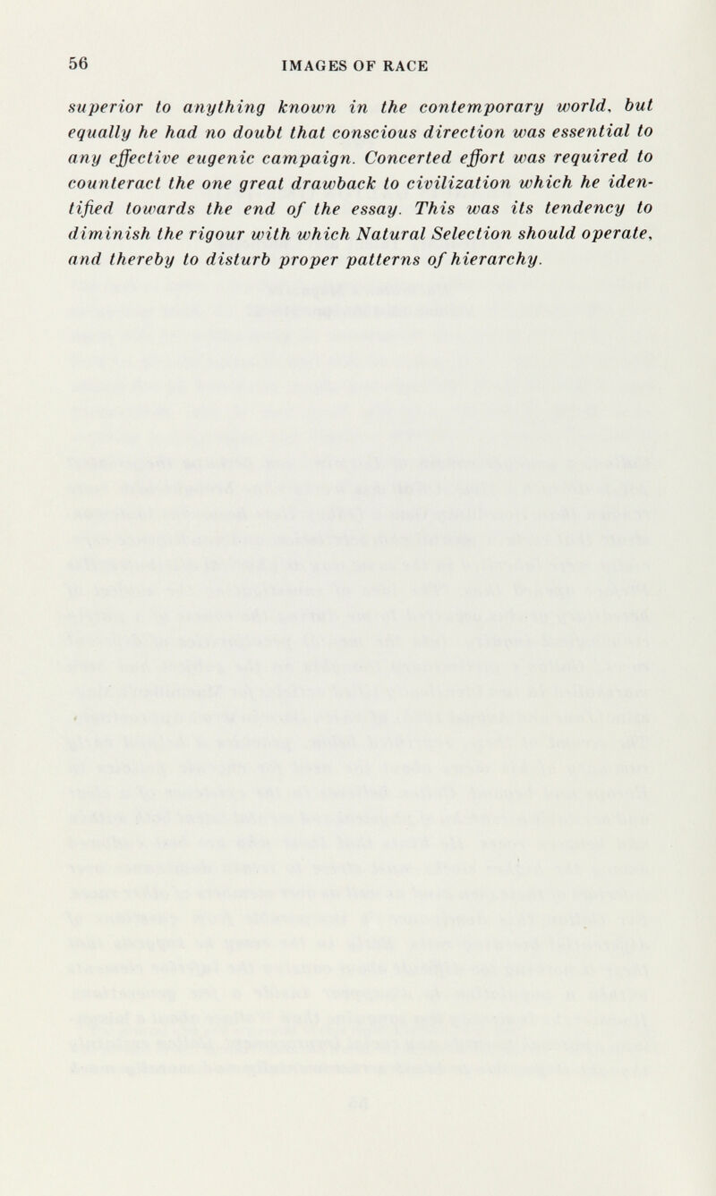 56 IMAGES OF RACE superior to anything known in the contemporary world, but equally he had no doubt that conscious direction was essential to any effective eugenic campaign. Concerted effort was required to counteract the one great drawback to civilization which he iden¬ tified towards the end of the essay. This was its tendency to diminish the rigour with which Natural Selection should operate, and thereby to disturb proper patterns of hierarchy.