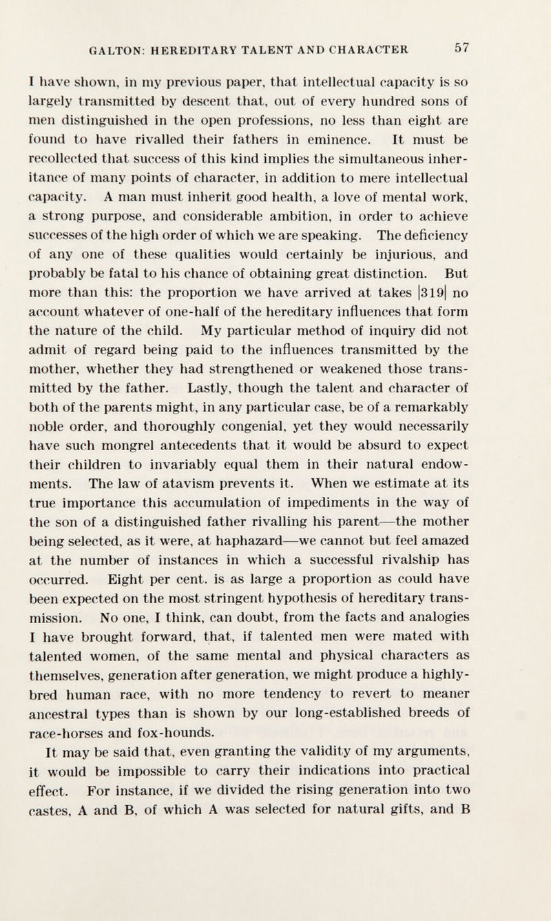 GALTON: HEREDITARY TALENT AND CHARACTER 57 I liave sliown, in my previous paper, that intellectual capacity is so largely transmitted by descent that, out of every hundred sons of men distinguished in the open professions, no less than eight are found to have rivalled their fathers in eminence. It must be recollected that success of this kind implies the simultaneous inher¬ itance of many points of character, in addition to mere intellectual capacity. A man must inherit good health, a love of mental work, a strong purpose, and considerable ambition, in order to achieve successes of the high order of which we are speaking. The deficiency of any one of these qualities would certainly be injurious, and probably be fatal to his chance of obtaining great distinction. But more than this: the proportion we have arrived at takes |319| no account whatever of one-half of the hereditary influences that form the nature of the child. My particular method of inquiry did not admit of regard being paid to the influences transmitted by the mother, whether they had strengthened or weakened those trans¬ mitted by the father. Lastly, though the talent and character of both of the parents might, in any particular case, be of a remarkably noble order, and thoroughly congenial, yet they would necessarily have such mongrel antecedents that it would be absurd to expect their children to invariably equal them in their natural endow¬ ments. The law of atavism prevents it. When we estimate at its true importance this accumulation of impediments in the way of the son of a distinguished father rivalling his parent—the mother being selected, as it were, at haphazard—we cannot but feel amazed at the number of instances in which a successful rivalship has occurred. Eight per cent, is as large a proportion as could have been expected on the most stringent hypothesis of hereditary trans¬ mission. No one, I think, can doubt, from the facts and analogies I have brought forward, that, if talented men were mated with talented women, of the same mental and physical characters as themselves, generation after generation, we might produce a highly- bred human race, with no more tendency to revert to meaner ancestral types than is shown by our long-established breeds of race-horses and fox-hounds. It may be said that, even granting the validity of my arguments, it would be impossible to carry their indications into practical effect. For instance, if we divided the rising generation into two castes, A and B, of which A was selected for natural gifts, and В