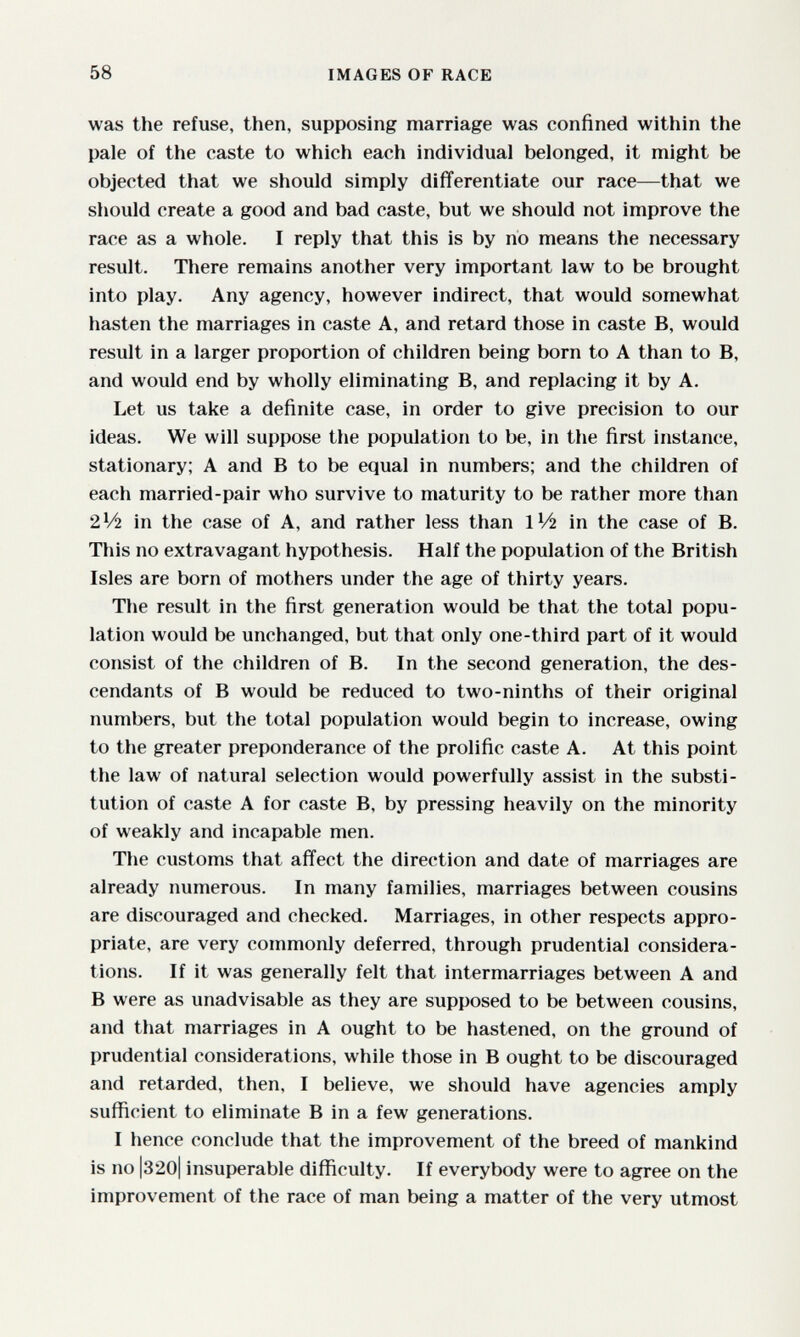 58 IMAGES OF RACE was the refuse, then, supposing marriage was confined within the pale of the caste to which each individual belonged, it might be objected that we should simply differentiate our race—that we should create a good and bad caste, but we should not improve the race as a whole. I reply that this is by no means the necessary result. There remains another very important law to be brought into play. Any agency, however indirect, that would somewhat hasten the marriages in caste A, and retard those in caste B, would result in a larger proportion of children being born to A than to B, and would end by wholly eliminating B, and replacing it by A. Let us take a definite case, in order to give precision to our ideas. We will suppose the population to be, in the first instance, stationary; A and В to be equal in numbers; and the children of each married-pair who survive to maturity to be rather more than 2V2 in the case of A, and rather less than IV2 in the case of B. This no extravagant hypothesis. Half the population of the British Isles are born of mothers under the age of thirty years. The result in the first generation would be that the total popu¬ lation would be unchanged, but that only one-third part of it would consist of the children of B. In the second generation, the des¬ cendants of В would be reduced to two-ninths of their original numbers, but the total population would begin to increase, owing to the greater preponderance of the prolific caste A. At this point the law of natural selection would powerfully assist in the substi¬ tution of caste A for caste B, by pressing heavily on the minority of weakly and incapable men. The customs that affect the direction and date of marriages are already numerous. In many families, marriages between cousins are discouraged and checked. Marriages, in other respects appro¬ priate, are very commonly deferred, through prudential considera¬ tions. If it was generally felt that intermarriages between A and В were as unadvisable as they are supposed to be between cousins, and that marriages in A ought to be hastened, on the ground of prudential considerations, while those in В ought to be discouraged and retarded, then, I believe, we should have agencies amply sufficient to eliminate В in a few generations. I hence conclude that the improvement of the breed of mankind is no |320| insuperable difficulty. If everybody were to agree on the improvement of the race of man being a matter of the very utmost