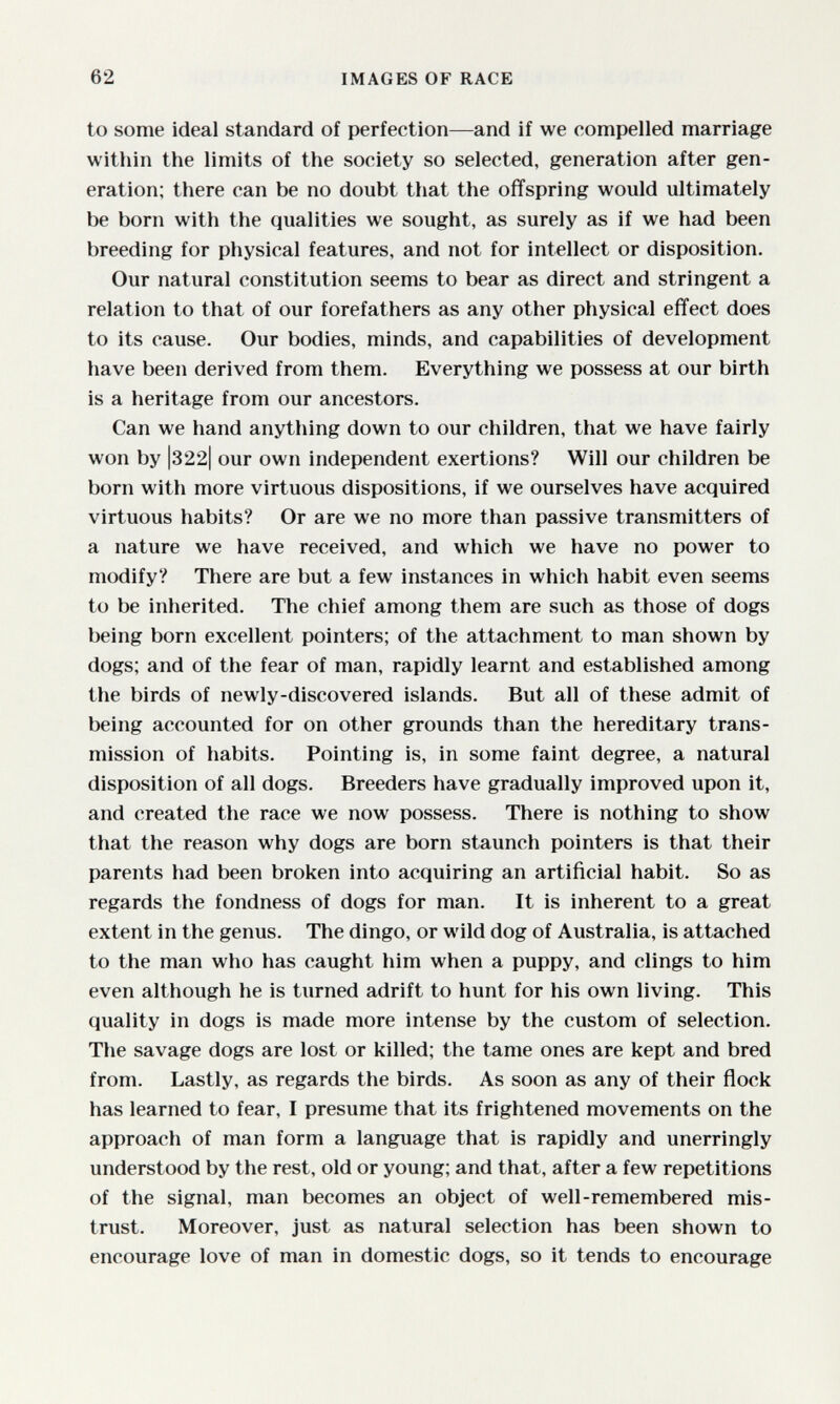 62 IMAGES OF RACE to some ideal standard of perfection—and if we compelled marriage within the limits of the society so selected, generation after gen¬ eration: there can be no doubt that the offspring would ultimately be born with the qualities we sought, as surely as if we had been breeding for physical features, and not for intellect or disposition. Our natural constitution seems to bear as direct and stringent a relation to that of our forefathers as any other physical effect does to its cause. Our bodies, minds, and capabilities of development have been derived from them. Everything we possess at our birth is a heritage from our ancestors. Can we hand anything down to our children, that we have fairly won by |322| our own independent exertions? Will our children be born with more virtuous dispositions, if we ourselves have acquired virtuous habits? Or are we no more than passive transmitters of a nature we have received, and which we have no power to modify? There are but a few instances in which habit even seems to be inherited. The chief among them are such as those of dogs being born excellent pointers; of the attachment to man shown by dogs; and of the fear of man, rapidly learnt and established among the birds of newly-discovered islands. But all of these admit of being accounted for on other grounds than the hereditary trans¬ mission of habits. Pointing is, in some faint degree, a natural disposition of all dogs. Breeders have gradually improved upon it, and created the race we now possess. There is nothing to show that the reason why dogs are born staunch pointers is that their parents had been broken into acquiring an artificial habit. So as regards the fondness of dogs for man. It is inherent to a great extent in the genus. The dingo, or wild dog of Australia, is attached to the man who has caught him when a puppy, and clings to him even although he is turned adrift to hunt for his own living. This quality in dogs is made more intense by the custom of selection. The savage dogs are lost or killed; the tame ones are kept and bred from. Lastly, as regards the birds. As soon as any of their flock has learned to fear, I presume that its frightened movements on the approach of man form a language that is rapidly and unerringly understood by the rest, old or young; and that, after a few repetitions of the signal, man becomes an object of well-remembered mis¬ trust. Moreover, just as natural selection has been shown to encourage love of man in domestic dogs, so it tends to encourage