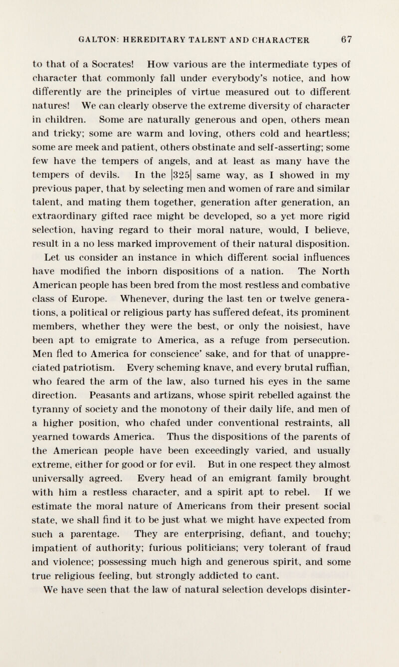 GALTON: HEREDITARY TALENT AND CHARACTER 67 to that of a Socrates! How various are the intermediate types of eliaraoter that commonly fall under everybody's notice, and how differently are the principles of virtue measured out to different natures! We can clearly observe the extreme diversity of character in children. Some are naturally generous and open, others mean and tricky; some are warm and loving, others cold and heartless; some are meek and patient, others obstinate and self-asserting; some few have the tempers of angels, and at least as many have the tempers of devils. In the |325| same way, as I showed in my previous paper, that by selecting men and women of rare and similar talent, and mating them together, generation after generation, an extraordinary gifted race might be developed, so a yet more rigid selection, having regard to their moral nature, would, I believe, result in a no less marked improvement of their natural disposition. Let us consider an instance in which different social influences have modified the inborn dispositions of a nation. The North American people has been bred from the most restless and combative class of Europe. Whenever, during the last ten or twelve genera¬ tions, a political or religious party has suffered defeat, its prominent members, whether they were the best, or only the noisiest, have been apt to emigrate to America, as a refuge from persecution. Men fled to America for conscience' sake, and for that of unappre¬ ciated patriotism. Every scheming knave, and every brutal ruffian, who feared the arm of the law, also turned his eyes in the same direction. Peasants and artizans, whose spirit rebelled against the tyranny of society and the monotony of their daily life, and men of a higher position, who chafed under conventional restraints, all yearned towards America. Thus the dispositions of the parents of the American people have been exceedingly varied, and usually extreme, either for good or for evil. But in one respect they almost universally agreed. Every head of an emigrant family brought with him a restless character, and a spirit apt to rebel. If we estimate the moral nature of Americans from their present social state, we shall find it to be just what we might have expected from such a parentage. They are enterprising, defiant, and touchy; impatient of authority; furious politicians; very tolerant of fraud and violence; possessing much high and generous spirit, and some true religious feeling, but strongly addicted to cant. We have seen that the law of natural selection develops disinter-