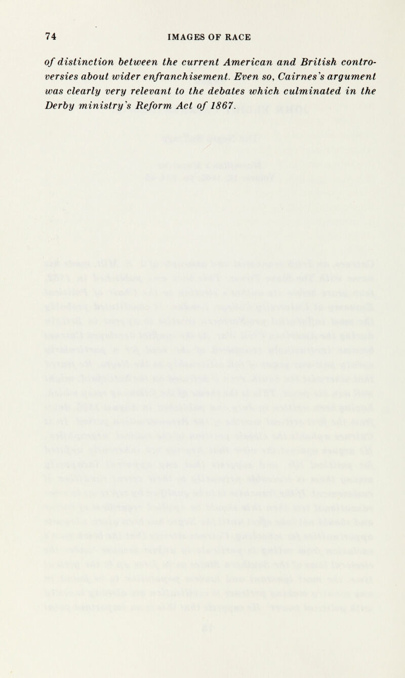 74 IMAGES OF RACE of distinction between the current American and British contro¬ versies about wider enfranchisement. Even so, Cairnes's argument was clearly very relevant to the debates which culminated in the Derby ministry's Reform Act of 1867.