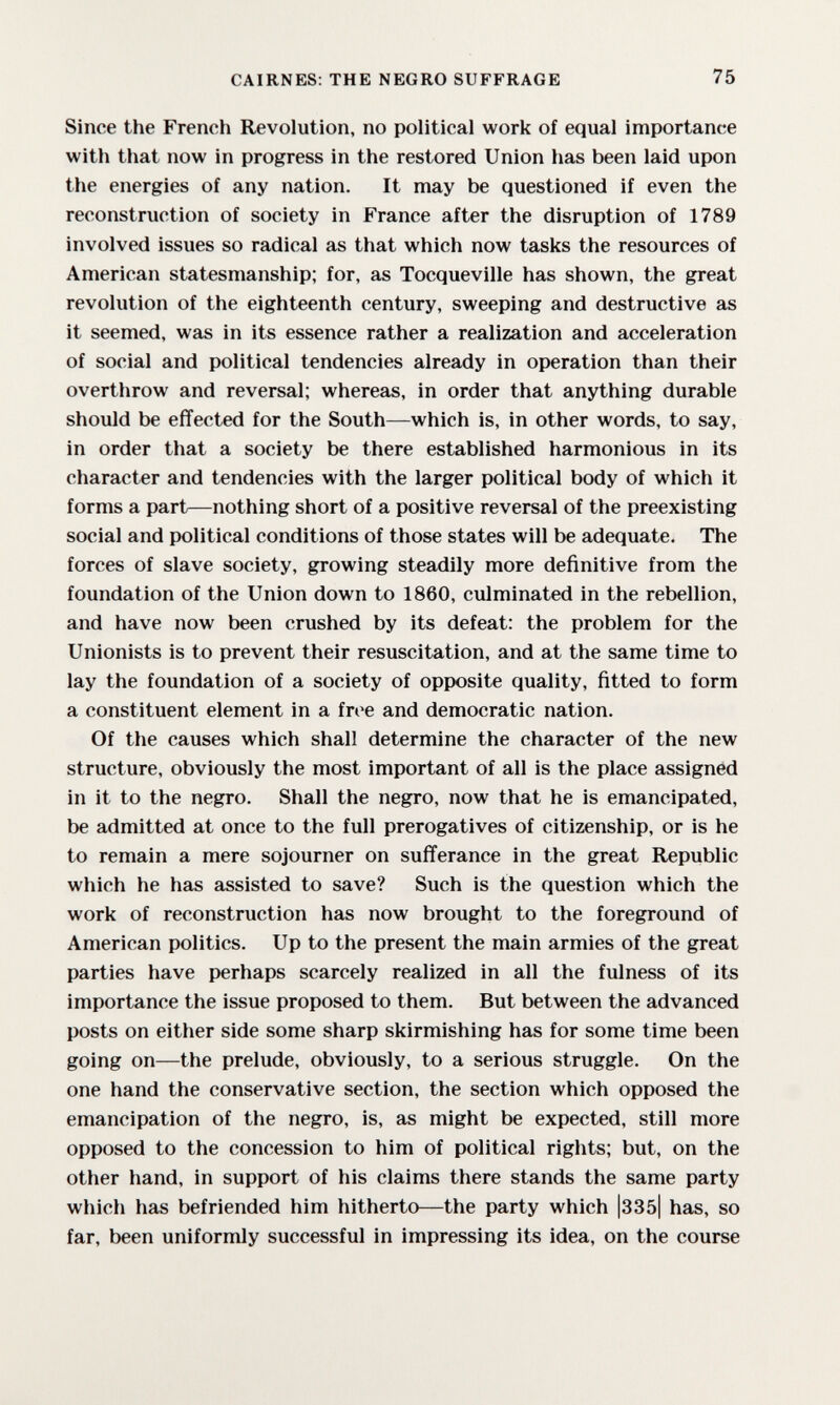 CAIRNES: THE NEGRO SUFFRAGE 75 Since the French Revolution, no political work of equal importance with that now in progress in the restored Union has been laid upon the energies of any nation. It may be questioned if even the reconstruction of society in France after the disruption of 1789 involved issues so radical as that which now tasks the resources of American statesmanship; for, as Tocqueville has shown, the great revolution of the eighteenth century, sweeping and destructive as it seemed, was in its essence rather a realization and acceleration of social and political tendencies already in operation than their overthrow and reversal; whereas, in order that anything durable should be effected for the South—which is, in other words, to say, in order that a society be there established harmonious in its character and tendencies with the larger political body of which it forms a part—nothing short of a positive reversal of the preexisting social and political conditions of those states will be adequate. The forces of slave society, growing steadily more definitive from the foundation of the Union down to 1860, culminated in the rebellion, and have now been crushed by its defeat: the problem for the Unionists is to prevent their resuscitation, and at the same time to lay the foundation of a society of opposite quality, fitted to form a constituent element in a free and democratic nation. Of the causes which shall determine the character of the new structure, obviously the most important of all is the place assigned in it to the negro. Shall the negro, now that he is emancipated, be admitted at once to the full prerogatives of citizenship, or is he to remain a mere sojourner on sufferance in the great Republic which he has assisted to save? Such is the question which the work of reconstruction has now brought to the foreground of American politics. Up to the present the main armies of the great parties have perhaps scarcely realized in all the fulness of its importance the issue proposed to them. But between the advanced posts on either side some sharp skirmishing has for some time been going on—the prelude, obviously, to a serious struggle. On the one hand the conservative section, the section which opposed the emancipation of the negro, is, as might be expected, still more opposed to the concession to him of political rights; but, on the other hand, in support of his claims there stands the same party which has befriended him hitherto—the party which |335| has, so far, been uniformly successful in impressing its idea, on the course