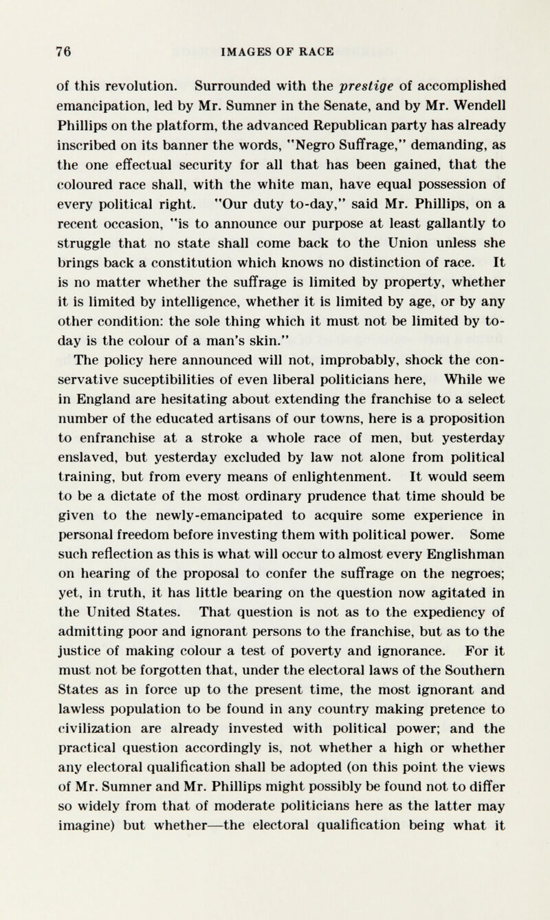 76 IMAGES OF RACE of this revolution. Surrounded with the prestige of accomplished emancipation, led by Mr. Sumner in the Senate, and by Mr. Wendell Phillips on the platform, the advanced Republican party has already inscribed on its banner the words, Negro Suffrage, demanding, as the one effectual security for all that has been gained, that the coloured race shall, with the white man, have equal possession of every political right. Our duty to-day, said Mr. Phillips, on a recent occasion, is to announce our purpose at least gallantly to struggle that no state shall come back to the Union unless she brings back a constitution which knows no distinction of race. It is no matter whether the suffrage is limited by property, whether it is limited by intelligence, whether it is limited by age, or by any other condition: the sole thing which it must not be limited by to¬ day is the colour of a man's skin. The policy here announced will not, improbably, shock the con¬ servative suceptibilities of even liberal politicians here. While we in England are hesitating about extending the franchise to a select number of the educated artisans of our towns, here is a proposition to enfranchise at a stroke a whole race of men, but yesterday enslaved, but yesterday excluded by law not alone from political training, but from every means of enlightenment. It would seem to be a dictate of the most ordinary prudence that time should be given to the newly-emancipated to acquire some experience in personal freedom before investing them with political power. Some such reflection as this is what will occur to almost every Englishman on hearing of the proposal to confer the suffrage on the negroes; yet, in truth, it has little bearing on the question now agitated in the United States. That question is not as to the expediency of admitting poor and ignorant persons to the franchise, but as to the justice of making colour a test of poverty and ignorance. For it must not be forgotten that, under the electoral laws of the Southern States as in force up to the present time, the most ignorant and lawless population to be found in any country making pretence to civilization are already invested with political power; and the practical question accordingly is, not whether a high or whether any electoral qualification shall be adopted (on this point the views of Mr. Sumner and Mr. Phillips might possibly be found not to differ so widely from that of moderate politicians here as the latter may imagine) but whether—the electoral qualification being what it
