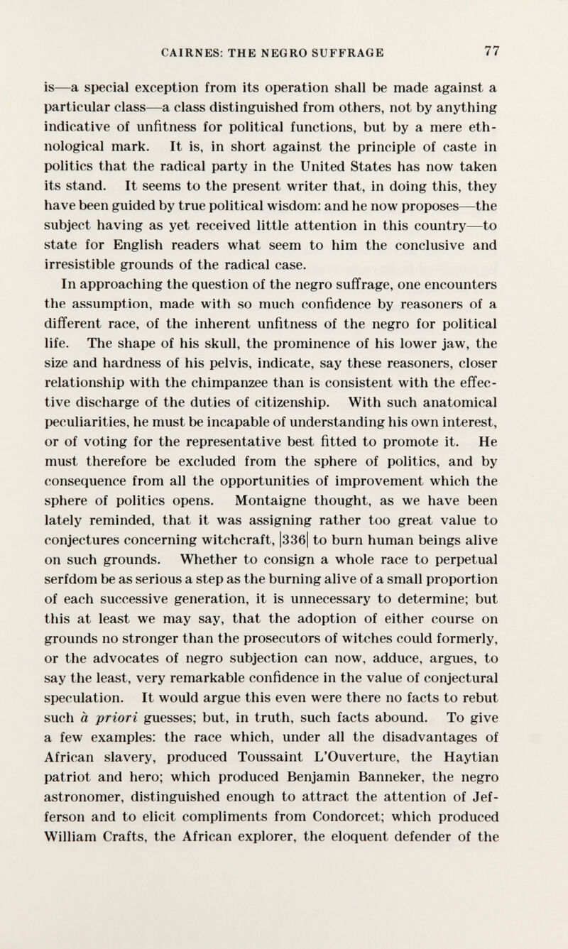 CAIRNES: THE NEGRO SUFFRAGE 77 is—a special exception from its operation shall be made against a particular class—a class distinguished from others, not by anything indicative of unfitness for political functions, but by a mere eth¬ nological mark. It is, in short against the principle of caste in politics that the radical party in the United States has now taken its stand. It seems to the present writer that, in doing this, they have been guided by true political wisdom: and he now proposes—the subject having as yet received little attention in this country—to state for English readers what seem to him the conclusive and irresistible grounds of the radical case. In approaching the question of the negro sufifrage, one encounters the assumption, made with so much confidence by reasoners of a difi'erent race, of the inherent unfitness of the negro for political life. The shape of his skull, the prominence of his lower jaw, the size and hardness of his pelvis, indicate, say these reasoners, closer relationship with the chimpanzee than is consistent with the effec¬ tive discharge of the duties of citizenship. With such anatomical peculiarities, he must be incapable of understanding his own interest, or of voting for the representative best fitted to promote it. He must therefore be excluded from the sphere of politics, and by consequence from all the opportunities of improvement which the sphere of politics opens. Montaigne thought, as we have been lately reminded, that it was assigning rather too great value to conjectures concerning witchcraft, |33б| to burn human beings alive on such grounds. Whether to consign a whole race to perpetual serfdom be as serious a step as the burning alive of a small proportion of each successive generation, it is unnecessary to determine; but this at least we may say, that the adoption of either course on grounds no stronger than the prosecutors of witches could formerly, or the advocates of negro subjection can now, adduce, arg-ues, to say the least, very remarkable confidence in the value of conjectural speculation. It would argue this even were there no facts to rebut such à priori guesses; but, in truth, such facts abound. To give a few examples; the race which, under all the disadvantages of African slavery, produced Toussaint L'Ouverture, the Haytian patriot and hero; which produced Benjamin Banneker, the negro astronomer, distinguished enough to attract the attention of Jef¬ ferson and to elicit compliments from Condorcet; which produced William Crafts, the African explorer, the eloquent defender of the