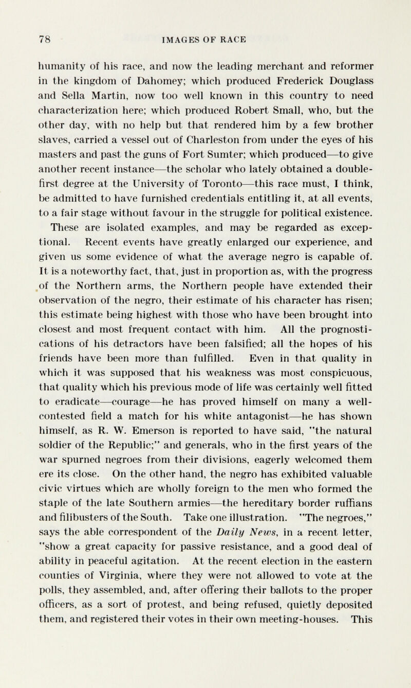 78 IMAGES OF RACE liumanity of his race, and now the leading merchant and reformer in the kingdom of Dahomey; which produced Frederick Douglass and Sella Martin, now too well known in this country to need characterization here; which produced Robert Small, who, but the other day, with no help but that rendered him by a few brother slaves, carried a vessel out of Charleston from under the eyes of his masters and past the guns of Fort Sumter; which produced—to give another recent instance—the scholar who lately obtained a double- first degree at the University of Toronto—this race must, I think, be admitted to have furnished credentials entitling it, at all events, to a fair stage without favour in the struggle for political existence. These are isolated examples, and may be regarded as excep¬ tional. Recent events have greatly enlarged our experience, and given us some evidence of what the average negro is capable of. It is a noteworthy fact, that, just in proportion as, with the progress of the Northern arms, the Northern people have extended their observation of the negro, their estimate of his character has risen; this estimate being highest with those who have been brought into closest and most frequent contact with him. All the prognosti¬ cations of his detractors have been falsified; all the hopes of his friends have been more than fulfilled. Even in that quality in which it was supposed that his weakness was most conspicuous, that (luality which his previous mode of life was certainly well fitted to eradicate—courage—he has proved himself on many a well- contested field a match for his white antagonist—he has shown himself, as R. W. Emerson is reported to have said, the natural soldier of the Republic; and generals, who in the first years of the war spurned negroes from their divisions, eagerly welcomed them ere its close. On the other hand, the negro has exhibited valuable civic virtues which are wholly foreign to the men who formed the staple of the late Southern armies—the hereditary border ruffians and filibusters of the South. Take one illustration. The negroes, says the able correspondent of the Daily News, in a recent letter, show a great capacity for passive resistance, and a good deal of ability in peaceful agitation. At the recent election in the eastern counties of Virginia, where they were not allowed to vote at the polls, they assembled, and, after offering their ballots to the proper officers, as a sort of protest, and being refused, quietly deposited them, and registered their votes in their own meeting-houses. This