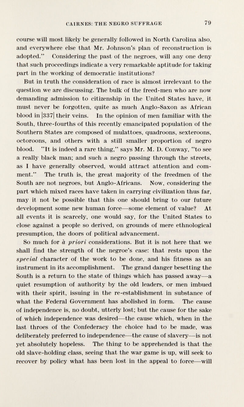 CAIRNES: THE NEGRO SUFFRAGE 79 course will most likely be generally followed in North Carolina also, and everywhere else that Mr. Johnson's plan of reconstruction is adopted. Considering the past of the negroes, will any one deny that such proceedings indicate a very remarkable aptitude for taking part in the working of democratic institutions? But in truth the consideration of race is almost irrelevant to the question we are discussing. The bulk of the freed-men who are now demanding admission to citizenship in the United States have, it must never be forgotten, quite as much Anglo-Saxon as African blood in |337| their veins. In the opinion of men familiar with the South, three-fourths of this recently emancipated population of the Southern States are composed of mulattoes, quadroons, sexteroons, octoroons, and others with a still smaller proportion of negro blood. It is indeed a rare thing, says Mr. M. D. Conway, to see a really black man; and such a negro passing through the streets, as I have generally observed, would attract attention and com¬ ment. The truth is, the great majority of the freedmen of the South are not negroes, but Anglo-Africans. Now, considering the part which mixed races have taken in carrying civilization thus far, may it not be possible that this one should bring to our future development some new human force—some element of value? At all events it is scarcely, one would say, for the United States to close against a people so derived, on grounds of mere ethnological presumption, the doors of political advancement. So much for à priori considerations. But it is not here that we shall find the strength of the negroe's case: that rests upon the special character of the work to be done, and his fitness as an instrument in its accomplishment. The grand danger besetting the South is a return to the state of things which has passed away—a quiet resumption of authority by the old leaders, or men imbued with their spirit, issuing in the re-establishment in substance of what the Federal Government has abolished in form. The cause of independence is, no doubt, utterly lost; but the cause for the sake of which independence was desired—the cause which, when in the last throes of the Confederacy the choice had to be made, was deliberately preferred to independence—the cause of slavery—is not yet absolutely hopeless. The thing to be apprehended is that the old slave-holding class, seeing that the war game is up, will seek to recover by policy what has been lost in the appeal to force—will