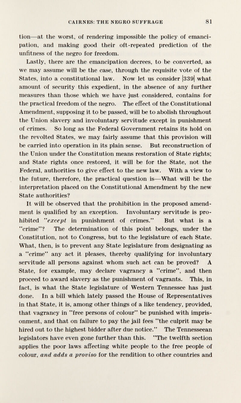 CAIRNES: THE NEGRO SUFFRAGE 81 tion—at the worst, of rendering impossible the policy of emanci¬ pation, and making good their oft-repeated prediction of the unfitness of the negro for freedom. Lastly, there are the emancipation decrees, to be converted, as we may assume will be the case, through the requisite vote of the States, into a constitutional law. Now let us consider |339| what amount of security this expedient, in the absence of any further measures than those which we have just considered, contains for the practical freedom of the negro. The effect of the Constitutional Amendment, supposing it to be passed, will be to abolish throughout the Union slavery and involuntary servitude except in punishment of crimes. So long as the Federal Government retains its hold on the revolted States, we may fairly assume that this provision will be carried into operation in its plain sense. But reconstruction of the Union under the Constitution means restoration of State rights; and State rights once restored, it will be for the State, not the Federal, authorities to give effect to the new law. With a view to the future, therefore, the practical question is—What will be the interpretation placed on the Constitutional Amendment by the new State authorities? It will be observed that the prohibition in the proposed amend¬ ment is qualified by an exception. Involuntary servitude is pro¬ hibited ''except in punishment of crimes. But what is a crime? The determination of this point belongs, under the Constitution, not to Congress, but to the legislature of each State. What, then, is to prevent any State legislature from designating as a crime any act it pleases, thereby qualifying for involuntary servitude all persons against whom such act can be proved? A State, for example, may declare vagrancy a crime, and then proceed to award slavery as the punishment of vagrants. This, in fact, is what the State legislature of Western Tennessee has just done. In a bill which lately passed the House of Representatives in that State, it is, among other things of a like tendency, provided, that vagrancy in free persons of colour be punished with impris¬ onment, and that on failure to pay the jail fees the culprit may be hired out to the highest bidder after due notice. The Tennesseean legislators have even gone further than this. The twelfth section applies the poor laws affecting white people to the free people of colour, and adds a proviso for the rendition to other countries and