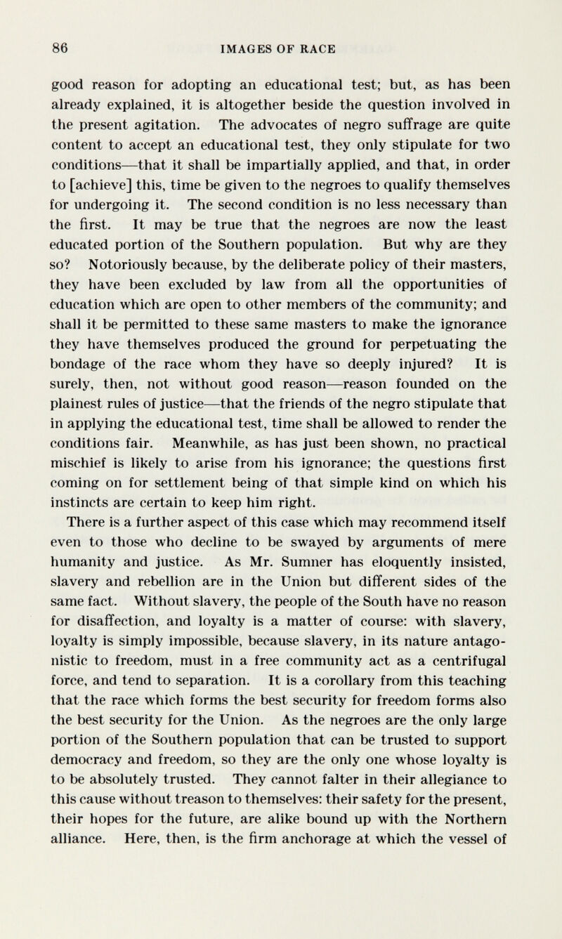 86 IMAGES OF RACE good reason for adopting an educational test; but, as has been already explained, it is altogether beside the question involved in the present agitation. The advocates of negro suffrage are quite content to accept an educational test, they only stipulate for two conditions—that it shall be impartially applied, and that, in order to [achieve] this, time be given to the negroes to qualify themselves for undergoing it. The second condition is no less necessary than the first. It may be true that the negroes are now the least educated portion of the Southern population. But why are they so? Notoriously because, by the deliberate policy of their masters, they have been excluded by law from all the opportunities of education which are open to other members of the community; and shall it be permitted to these same masters to make the ignorance they have themselves produced the ground for perpetuating the bondage of the race whom they have so deeply injured? It is surely, then, not without good reason—reason founded on the plainest rules of justice—that the friends of the negro stipulate that in applying the educational test, time shall be allowed to render the conditions fair. Meanwhile, as has just been shown, no practical mischief is likely to arise from his ignorance; the questions first coming on for settlement being of that simple kind on which his instincts are certain to keep him right. There is a further aspect of this case which may recommend itself even to those who decline to be swayed by arguments of mere humanity and justice. As Mr. Sumner has eloquently insisted, slavery and rebellion are in the Union but different sides of the same fact. Without slavery, the people of the South have no reason for disaffection, and loyalty is a matter of course: with slavery, loyalty is simply impossible, because slavery, in its nature antago¬ nistic to freedom, must in a free community act as a centrifugal force, and tend to separation. It is a corollary from this teaching that the race which forms the best security for freedom forms also the best security for the Union. As the negroes are the only large portion of the Southern population that can be trusted to support democracy and freedom, so they are the only one whose loyalty is to be absolutely trusted. They cannot falter in their allegiance to this cause without treason to themselves: their safety for the present, their hopes for the future, are alike bound up with the Northern alliance. Here, then, is the firm anchorage at which the vessel of