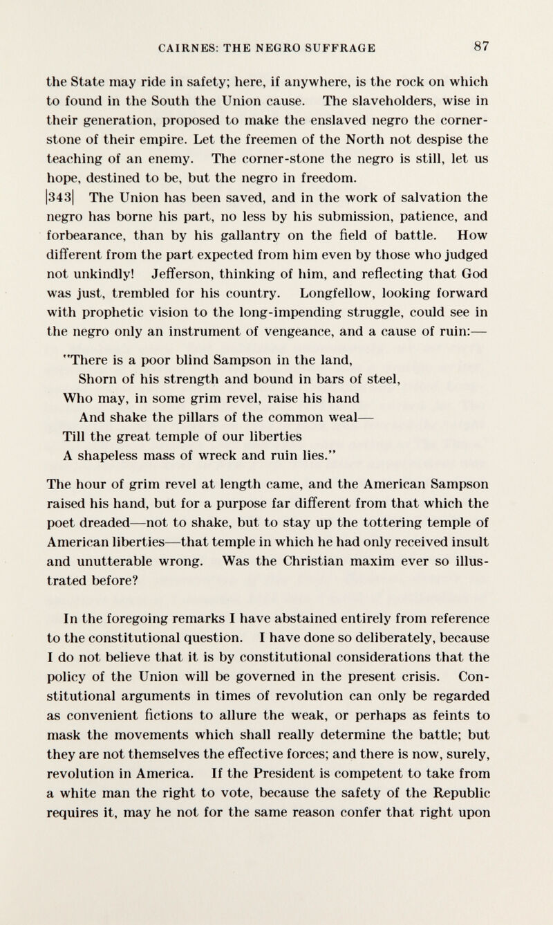 CAIRNES: THE NEGRO SUFFRAGE 87 the State may ride in safety; here, if anywhere, is the rock on which to found in the South the Union cause. The slaveholders, wise in their generation, proposed to make the enslaved negro the corner¬ stone of their empire. Let the freemen of the North not despise the teaching of an enemy. The corner-stone the negro is still, let us hope, destined to be, but the negro in freedom. |343| The Union has been saved, and in the work of salvation the negro has borne his part, no less by his submission, patience, and forbearance, than by his gallantry on the field of battle. How different from the part expected from him even by those who judged not unkindly! Jefferson, thinking of him, and reflecting that God was just, trembled for his country. Longfellow, looking forward with prophetic vision to the long-impending struggle, could see in the negro only an instrument of vengeance, and a cause of ruin:— There is a poor blind Sampson in the land. Shorn of his strength and bound in bars of steel. Who may, in some grim revel, raise his hand And shake the pillars of the common weal— Till the great temple of our liberties A shapeless mass of wreck and ruin lies. The hour of grim revel at length came, and the American Sampson raised his hand, but for a purpose far different from that which the poet dreaded—not to shake, but to stay up the tottering temple of American liberties—that temple in which he had only received insult and unutterable wrong. Was the Christian maxim ever so illus¬ trated before? In the foregoing remarks I have abstained entirely from reference to the constitutional question. I have done so deliberately, because I do not believe that it is by constitutional considerations that the policy of the Union will be governed in the present crisis. Con¬ stitutional arguments in times of revolution can only be regarded as convenient fictions to allure the weak, or perhaps as feints to mask the movements which shall really determine the battle; but they are not themselves the effective forces; and there is now, surely, revolution in America. If the President is competent to take from a white man the right to vote, because the safety of the Republic requires it, may he not for the same reason confer that right upon
