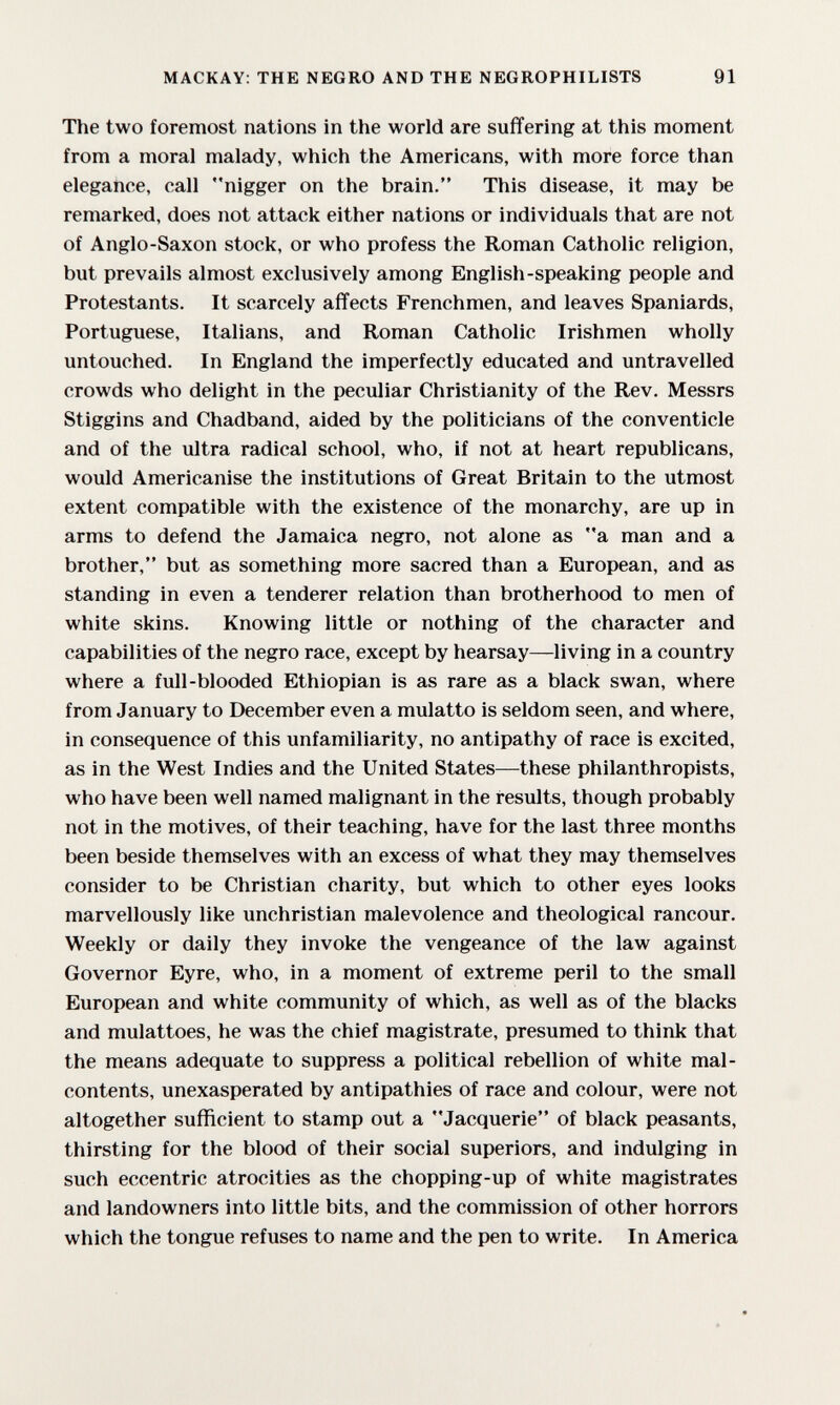 MACKAY: THE NEGRO AND THE NEGROPHILISTS 91 The two foremost nations in the world are suffering at this moment from a moral malady, which the Americans, with more force than elegance, call nigger on the brain, This disease, it may be remarked, does not attack either nations or individuals that are not of Anglo-Saxon stock, or who profess the Roman Catholic religion, but prevails almost exclusively among English-speaking people and Protestants. It scarcely affects Frenchmen, and leaves Spaniards, Portuguese, Italians, and Roman Catholic Irishmen wholly untouched. In England the imperfectly educated and untravelled crowds who delight in the peculiar Christianity of the Rev. Messrs Stiggins and Chadband, aided by the politicians of the conventicle and of the ultra radical school, who, if not at heart republicans, would Americanise the institutions of Great Britain to the utmost extent compatible with the existence of the monarchy, are up in arms to defend the Jamaica negro, not alone as a man and a brother, but as something more sacred than a European, and as standing in even a tenderer relation than brotherhood to men of white skins. Knowing little or nothing of the character and capabilities of the negro race, except by hearsay—living in a country where a full-blooded Ethiopian is as rare as a black swan, where from January to December even a mulatto is seldom seen, and where, in consequence of this unfamiliarity, no antipathy of race is excited, as in the West Indies and the United States—these philanthropists, who have been well named malignant in the results, though probably not in the motives, of their teaching, have for the last three months been beside themselves with an excess of what they may themselves consider to be Christian charity, but which to other eyes looks marvellously like unchristian malevolence and theological rancour. Weekly or daily they invoke the vengeance of the law against Governor Eyre, who, in a moment of extreme peril to the small European and white community of which, as well as of the blacks and mulattoes, he was the chief magistrate, presumed to think that the means adequate to suppress a political rebellion of white mal¬ contents, unexasperated by antipathies of race and colour, were not altogether sufficient to stamp out a Jacquerie of black peasants, thirsting for the blood of their social superiors, and indulging in such eccentric atrocities as the chopping-up of white magistrates and landowners into little bits, and the commission of other horrors which the tongue refuses to name and the pen to write. In America