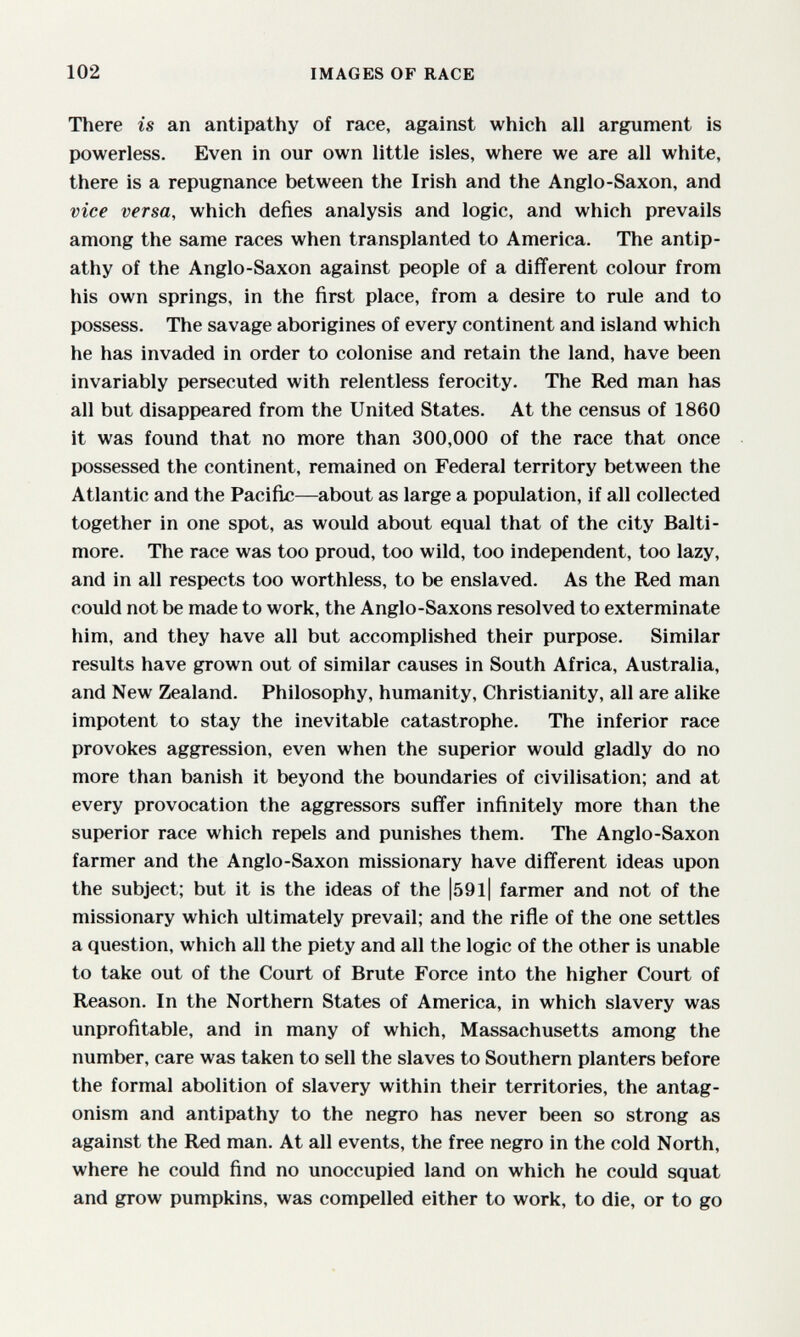 102 IMAGES OF RACE There is an antipathy of race, against which all argument is powerless. Even in our own little isles, where we are all white, there is a repugnance between the Irish and the Anglo-Saxon, and vice versa, which defies analysis and logic, and which prevails among the same races when transplanted to America. The antip¬ athy of the Anglo-Saxon against people of a different colour from his own springs, in the first place, from a desire to rule and to possess. The savage aborigines of every continent and island which he has invaded in order to colonise and retain the land, have been invariably persecuted with relentless ferocity. The Red man has all but disappeared from the United States. At the census of 1860 it was found that no more than 300,000 of the race that once possessed the continent, remained on Federal territory between the Atlantic and the Pacific—about as large a population, if all collected together in one spot, as would about equal that of the city Balti¬ more. The race was too proud, too wild, too independent, too lazy, and in all respects too worthless, to be enslaved. As the Red man could not be made to work, the Anglo-Saxons resolved to exterminate him, and they have all but accomplished their purpose. Similar results have grown out of similar causes in South Africa, Australia, and New Zealand. Philosophy, humanity, Christianity, all are alike impotent to stay the inevitable catastrophe. The inferior race provokes aggression, even when the superior would gladly do no more than banish it beyond the boundaries of civilisation; and at every provocation the aggressors sufifer infinitely more than the superior race which repels and punishes them. The Anglo-Saxon farmer and the Anglo-Saxon missionary have different ideas upon the subject; but it is the ideas of the |59l| farmer and not of the missionary which ultimately prevail; and the rifle of the one settles a question, which all the piety and all the logic of the other is unable to take out of the Court of Brute Force into the higher Court of Reason. In the Northern States of America, in which slavery was unprofitable, and in many of which, Massachusetts among the number, care was taken to sell the slaves to Southern planters before the formal abolition of slavery within their territories, the antag¬ onism and antipathy to the negro has never been so strong as against the Red man. At all events, the free negro in the cold North, where he could find no unoccupied land on which he could squat and grow pumpkins, was compelled either to work, to die, or to go