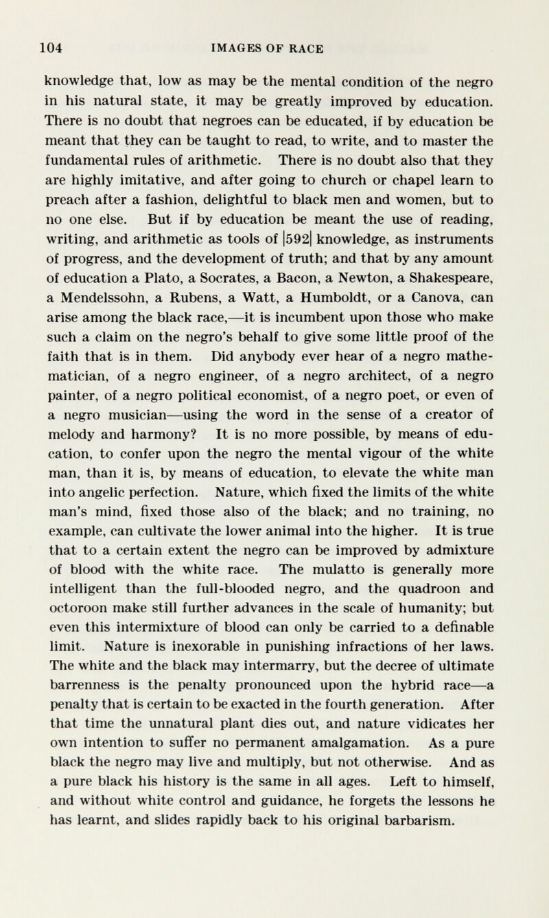 104 IMAGES OF RACE knowledge that, low as may be the mental condition of the negro in his natural state, it may be greatly improved by education. There is no doubt that negroes can be educated, if by education be meant that they can be taught to read, to write, and to master the fundamental rules of arithmetic. There is no doubt also that they are highly imitative, and after going to church or chapel learn to preach after a fashion, delightful to black men and women, but to no one else. But if by education be meant the use of reading, writing, and arithmetic as tools of l592| knowledge, as instruments of progress, and the development of truth; and that by any amount of education a Plato, a Socrates, a Bacon, a Newton, a Shakespeare, a Mendelssohn, a Rubens, a Watt, a Humboldt, or a Canova, can arise among the black race,—it is incumbent upon those who make such a claim on the negro's behalf to give some little proof of the faith that is in them. Did anybody ever hear of a negro mathe¬ matician, of a negro engineer, of a negro architect, of a negro painter, of a negro political economist, of a negro poet, or even of a negro musician—using the word in the sense of a creator of melody and harmony? It is no more possible, by means of edu¬ cation, to confer upon the negro the mental vigour of the white man, than it is, by means of education, to elevate the white man into angelic perfection. Nature, which fixed the limits of the white man's mind, fixed those also of the black; and no training, no example, can cultivate the lower animal into the higher. It is true that to a certain extent the negro can be improved by admixture of blood with the white race. The mulatto is generally more intelligent than the full-blooded negro, and the quadroon and octoroon make still further advances in the scale of humanity; but even this intermixture of blood can only be carried to a definable limit. Nature is inexorable in punishing infractions of her laws. The white and the black may intermarry, but the decree of ultimate barrenness is the penalty pronounced upon the hybrid race—a penalty that is certain to be exacted in the fourth generation. After that time the unnatural plant dies out, and nature vidicates her own intention to suffer no permanent amalgamation. As a pure black the negro may live and multiply, but not otherwise. And as a pure black his history is the same in all ages. Left to himself, and without white control and guidance, he forgets the lessons he has learnt, and slides rapidly back to his original barbarism.