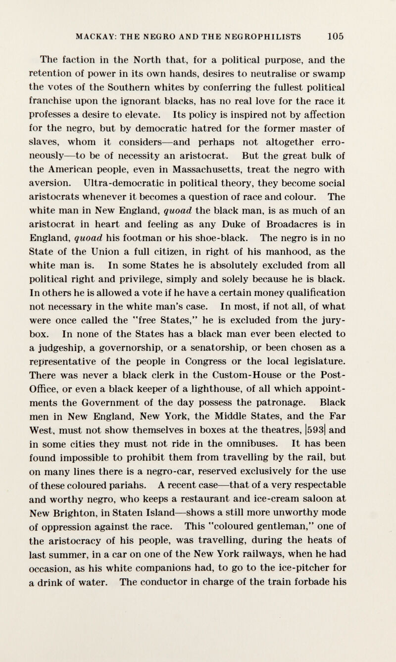 MACKAY; THE NEGRO AND THE NEGROPHILISTS 105 The faction in the North that, for a political purpose, and the retention of power in its own hands, desires to neutralise or swamp the votes of the Southern whites by conferring the fullest political franchise upon the ignorant blacks, has no real love for the race it professes a desire to elevate. Its policy is inspired not by affection for the negro, but by democratic hatred for the former master of slaves, whom it considers—and perhaps not altogether erro¬ neously—to be of necessity an aristocrat. But the great bulk of the American people, even in Massachusetts, treat the negro with aversion. Ultra-democratic in political theory, they become social aristocrats whenever it becomes a question of race and colour. The white man in New England, quoad the black man, is as much of an aristocrat in heart and feeling as any Duke of Broadacres is in England, quoad his footman or his shoe-black. The negro is in no State of the Union a full citizen, in right of his manhood, as the white man is. In some States he is absolutely excluded from all political right and privilege, simply and solely because he is black. In others he is allowed a vote if he have a certain money qualification not necessary in the white man's case. In most, if not all, of what were once called the free States, he is excluded from the jury- box. In none of the States has a black man ever been elected to a judgeship, a governorship, or a senatorship, or been chosen as a representative of the people in Congress or the local legislature. There was never a black clerk in the Custom-House or the Post- Office, or even a black keeper of a lighthouse, of all which appoint¬ ments the Government of the day possess the patronage. Black men in New England, New York, the Middle States, and the Far West, must not show themselves in boxes at the theatres, |593| and in some cities they must not ride in the omnibuses. It has been found impossible to prohibit them from travelling by the rail, but on many lines there is a negro-car, reserved exclusively for the use of these coloured pariahs. A recent case—that of a very respectable and worthy negro, who keeps a restaurant and ice-cream saloon at New Brighton, in Staten Island—shows a still more unworthy mode of oppression against the race. This coloured gentleman, one of the aristocracy of his people, was travelling, during the heats of last summer, in a car on one of the New York railways, when he had occasion, as his white companions had, to go to the ice-pitcher for a drink of water. The conductor in charge of the train forbade his