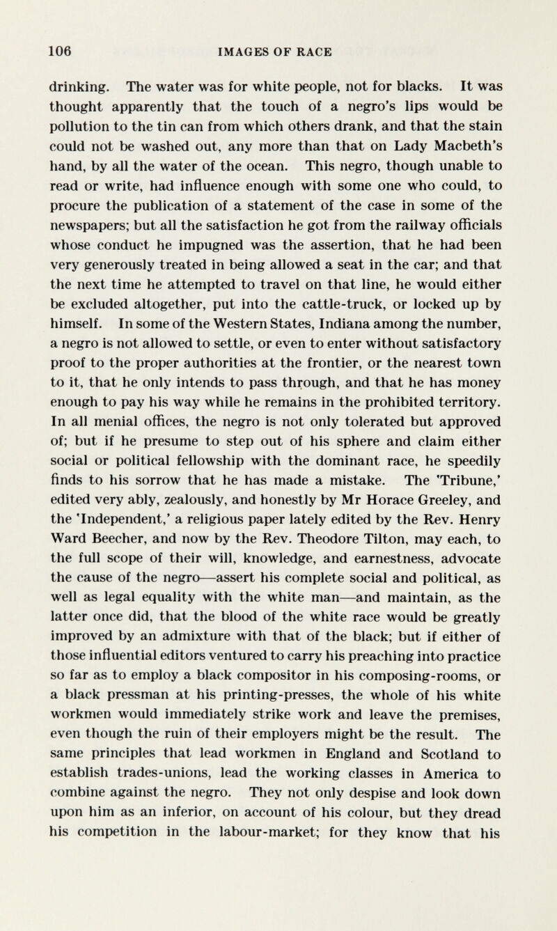 106 IMAGES OF RACE drinking. The water was for white people, not for blacks. It was thought apparently that the touch of a negro's lips would be pollution to the tin can from which others drank, and that the stain could not be washed out, any more than that on Lady Macbeth's hand, by all the water of the ocean. This negro, though unable to read or write, had influence enough with some one who could, to procure the publication of a statement of the case in some of the newspapers; but all the satisfaction he got from the railway officials whose conduct he impugned was the assertion, that he had been very generously treated in being allowed a seat in the car; and that the next time he attempted to travel on that line, he would either be excluded altogether, put into the cattle-truck, or locked up by himself. In some of the Western States, Indiana among the number, a negro is not allowed to settle, or even to enter without satisfactory proof to the proper authorities at the frontier, or the nearest town to it, that he only intends to pass through, and that he has money enough to pay his way while he remains in the prohibited territory. In all menial offices, the negro is not only tolerated but approved of; but if he presume to step out of his sphere and claim either social or political fellowship with the dominant race, he speedily finds to his sorrow that he has made a mistake. The 'Tribune,' edited very ably, zealously, and honestly by Mr Horace Greeley, and the 'Independent,' a religious paper lately edited by the Rev. Henry Ward Beecher, and now by the Rev. Theodore Tilton, may each, to the full scope of their will, knowledge, and earnestness, advocate the cause of the negro—assert his complete social and political, as well as legal equality with the white man—and maintain, as the latter once did, that the blood of the white race would be greatly improved by an admixture with that of the black; but if either of those influential editors ventured to carry his preaching into practice so far as to employ a black compositor in his composing-rooms, or a black pressman at his printing-presses, the whole of his white workmen would immediately strike work and leave the premises, even though the ruin of their employers might be the result. The same principles that lead workmen in England and Scotland to establish trades-unions, lead the working classes in America to combine against the negro. They not only despise and look down upon him as an inferior, on account of his colour, but they dread his competition in the labour-market; for they know that his