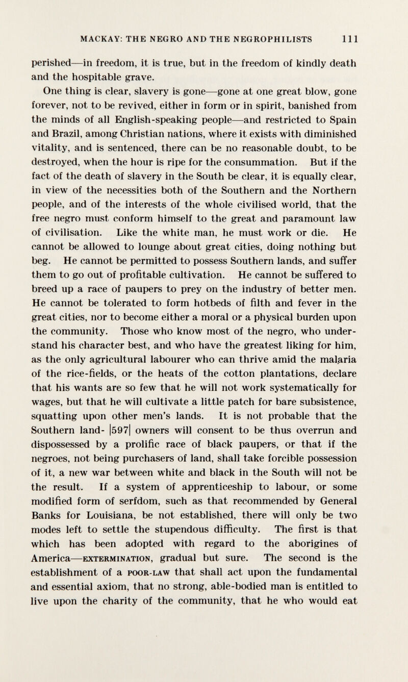 MACKAY: THE NEGRO AND THE NEGROPHILISTS 111 perished—in freedom, it is true, but in the freedom of kindly death and the hospitable grave. One thing is clear, slavery is gone—gone at one great blow, gone forever, not to be revived, either in form or in spirit, banished from the minds of all English-speaking people—and restricted to Spain and Brazil, among Christian nations, where it exists with diminished vitality, and is sentenced, there can be no reasonable doubt, to be destroyed, when the hour is ripe for the consummation. But if the fact of the death of slavery in the South be clear, it is equally clear, in view of the necessities both of the Southern and the Northern people, and of the interests of the whole civilised world, that the free negro must conform himself to the great and paramount law of civilisation. Like the white man, he must work or die. He cannot be allowed to lounge about great cities, doing nothing but beg. He cannot be permitted to possess Southern lands, and suffer them to go out of profitable cultivation. He cannot be suffered to breed up a race of paupers to prey on the industry of better men. He cannot be tolerated to form hotbeds of filth and fever in the great cities, nor to become either a moral or a physical burden upon the community. Those who know most of the negro, who under¬ stand his character best, and who have the greatest liking for him, as the only agricultural labourer who can thrive amid the malaria of the rice-fields, or the heats of the cotton plantations, declare that his wants are so few that he will not work systematically for wages, but that he will cultivate a little patch for bare subsistence, squatting upon other men's lands. It is not probable that the Southern land- |597| owners will consent to be thus overrun and dispossessed by a prolific race of black paupers, or that if the negroes, not being purchasers of land, shall take forcible possession of it, a new war between white and black in the South will not be the result. If a system of apprenticeship to labour, or some modified form of serfdom, such as that recommended by General Banks for Louisiana, be not established, there will only be two modes left to settle the stupendous difficulty. The first is that which has been adopted with regard to the aborigines of America—extermination, gradual but sure. The second is the establishment of a poor-law that shall act upon the fundamental and essential axiom, that no strong, able-bodied man is entitled to live upon the charity of the community, that he who would eat