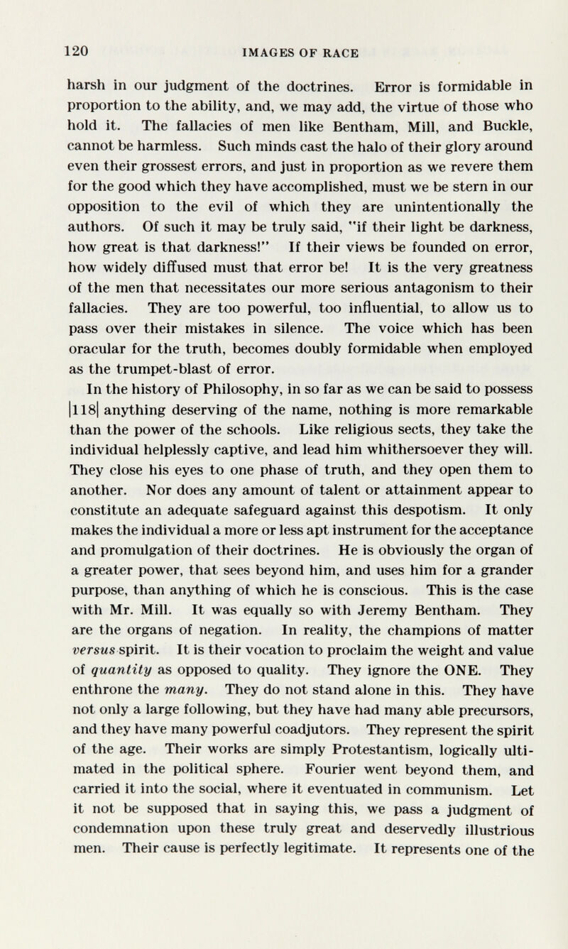 120 IMAGES OF RACE harsh in our judgment of the doctrines. Error is formidable in proportion to the ability, and, we may add, the virtue of those who hold it. The fallacies of men like Bentham, Mill, and Buckle, cannot be harmless. Such minds cast the halo of their glory around even their grossest errors, and just in proportion as we revere them for the good which they have accomplished, must we be stern in our opposition to the evil of which they are unintentionally the authors. Of such it may be truly said, if their light be darkness, how great is that darkness! If their views be founded on error, how widely diffused must that error be! It is the very greatness of the men that necessitates our more serious antagonism to their fallacies. They are too powerful, too influential, to allow us to pass over their mistakes in silence. The voice which has been oracular for the truth, becomes doubly formidable when employed as the trumpet-blast of error. In the history of Philosophy, in so far as we can be said to possess |ll8| anything deserving of the name, nothing is more remarkable than the power of the schools. Like religious sects, they take the individual helplessly captive, and lead him whithersoever they will. They close his eyes to one phase of truth, and they open them to another. Nor does any amount of talent or attainment appear to constitute an adequate safeguard against this despotism. It only makes the individual a more or less apt instrument for the acceptance and promulgation of their doctrines. He is obviously the organ of a greater power, that sees beyond him, and uses him for a grander purpose, than anything of which he is conscious. This is the case with Mr. Mill. It was equally so with Jeremy Bentham. They are the organs of negation. In reality, the champions of matter wrsMs spirit. It is their vocation to proclaim the weight and value of quantity as opposed to quality. They ignore the ONE. They enthrone the many. They do not stand alone in this. They have not only a large following, but they have had many able precursors, and they have many powerful coadjutors. They represent the spirit of the age. Their works are simply Protestantism, logically ulti- mated in the political sphere. Fourier went beyond them, and carried it into the social, where it eventuated in communism. Let it not be supposed that in saying this, we pass a judgment of condemnation upon these truly great and deservedly illustrious men. Their cause is perfectly legitimate. It represents one of the