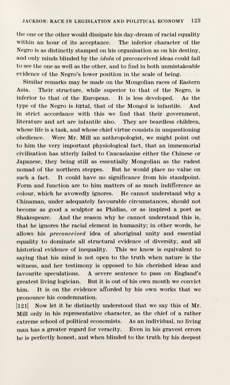 JACKSON: RACE IN LEGISLATION AND POLITICAL ECONOMY 123 the one or the other would dissipate his day-dream of racial equality within an hour of its acceptance. The inferior character of the Negro is as distinctly stamped on his organisation as on his destiny, and only minds blinded by the idola of preconceived ideas could fail to see the one as well as the other, and to find in both unmistakeable evidence of the Negro's lower position in the scale of being. Similar remarks may be made on the Mongolian races of Eastern Asia. Their structure, while superior to that of the Negro, is inferior to that of the European. It is less developed. As the type of the Negro is fœtal, that of the Mongol is infantile. And in strict accordance with this we find that their government, literature and art are infantile also. They are beardless children, whose life is a task, and whose chief virtue consists in unquestioning obedience. Were Mr. Mill an anthropologist, we might point out to him the very important physiological fact, that an immemorial civilisation has utterly failed to Caucasianise either the Chinese or Japanese, they being still as essentially Mongolian as the rudest nomad of the northern steppes. But he would place no value on such a fact. It could have no significance from his standpoint. Form and function are to him matters of as much indifference as colour, which he avowedly ignores. He cannot understand why a Chinaman, under adequately favourable circumstances, should not become as good a sculptor as Phidias, or as inspired a poet as Shakespeare. And the reason why he cannot understand this is, that he ignores the racial element in humanity; in other words, he allows his preconceived idea of aboriginal unity and essential equality to dominate all structural evidence of diversity, and all historical evidence of inequality. This we know is equivalent to saying that his mind is not open to the truth when nature is the witness, and her testimony is opposed to his cherished ideas and favourite speculations. A severe sentence to pass on England's greatest living logician. But it is out of his own mouth we convict him. It is on the evidence afforded by his own works that we pronounce his condemnation. |l2l| Now let it be distinctly understood that we say this of Mr. Mill only in his representative character, as the chief of a rather extreme school of political economists. As an individual, no living man has a greater regard for veracity. Even in his gravest errors he is perfectly honest, and when blinded to the truth by his deepest