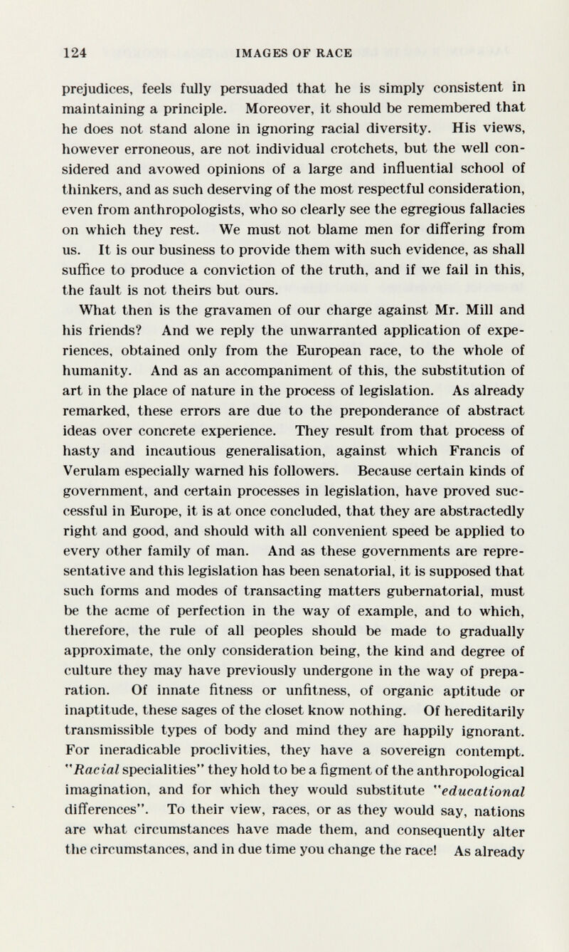 124 IMAGES OF RACE prejudices, feels fully persuaded that he is simply consistent in maintaining a principle. Moreover, it should be remembered that he does not stand alone in ignoring racial diversity. His views, however erroneous, are not individual crotchets, but the well con¬ sidered and avowed opinions of a large and influential school of thinkers, and as such deserving of the most respectful consideration, even from anthropologists, who so clearly see the egregious fallacies on which they rest. We must not blame men for differing from us. It is our business to provide them with such evidence, as shall suffice to produce a conviction of the truth, and if we fail in this, the fault is not theirs but ours. What then is the gravamen of our charge against Mr. Mill and his friends? And we reply the unwarranted application of expe¬ riences, obtained only from the European race, to the whole of humanity. And as an accompaniment of this, the substitution of art in the place of nature in the process of legislation. As already remarked, these errors are due to the preponderance of abstract ideas over concrete experience. They result from that process of hasty and incautious generalisation, against which Francis of Verulam especially warned his followers. Because certain kinds of government, and certain processes in legislation, have proved suc¬ cessful in Europe, it is at once concluded, that they are abstractedly right and good, and should with all convenient speed be applied to every other family of man. And as these governments are repre¬ sentative and this legislation has been senatorial, it is supposed that such forms and modes of transacting matters gubernatorial, must be the acme of perfection in the way of example, and to which, therefore, the rule of all peoples should be made to gradually approximate, the only consideration being, the kind and degree of (îulture they may have previously undergone in the way of prepa¬ ration. Of innate fitness or unfitness, of organic aptitude or inaptitude, these sages of the closet know nothing. Of hereditarily transmissible types of body and mind they are happily ignorant. For ineradicable proclivities, they have a sovereign contempt. Racial specialities they hold to be a figment of the anthropological imagination, and for which they would substitute educational differences. To their view, races, or as they would say, nations are what circumstances have made them, and consequently alter the circumstances, and in due time you change the race! As already