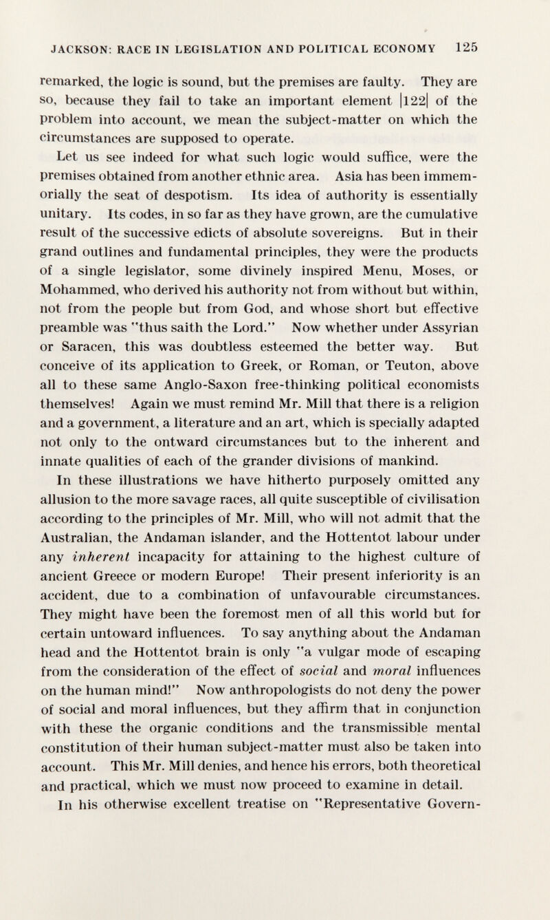 JACKSON: RACE IN LEGISLATION AND POLITICAL ECONOMY 125 remarked, the logic is sound, but the premises are faulty. They are so, because they fail to take an important element |l22| of the problem into account, we mean the subject-matter on which the circumstances are supposed to operate. Let us see indeed for what such logic would suffice, were the premises obtained from another ethnic area. Asia has been immem- orially the seat of despotism. Its idea of authority is essentially unitary. Its codes, in so far as they have grown, are the cumulative result of the successive edicts of absolute sovereigns. But in their grand outlines and fundamental principles, they were the products of a single legislator, some divinely inspired Menu, Moses, or Mohammed, who derived his authority not from without but within, not from the people but from God, and whose short but effective preamble was thus saith the Lord. Now whether under Assyrian or Saracen, this was doubtless esteemed the better way. But conceive of its application to Greek, or Roman, or Teuton, above all to these same Anglo-Saxon free-thinking political economists themselves! Again we must remind Mr. Mill that there is a religion and a government, a literature and an art, which is specially adapted not only to the ontward circumstances but to the inherent and innate qualities of each of the grander divisions of mankind. In these illustrations we have hitherto purposely omitted any allusion to the more savage races, all quite susceptible of civilisation according to the principles of Mr. Mill, who will not admit that the Australian, the Andaman islander, and the Hottentot labour under any inherent incapacity for attaining to the highest culture of ancient Greece or modern Europe! Their present inferiority is an accident, due to a combination of unfavourable circumstances. They might have been the foremost men of all this world but for certain untoward influences. To say anything about the Andaman head and the Hottentot brain is only a vulgar mode of escaping from the consideration of the efifect of social and moral influences on the human mind! Now anthropologists do not deny the power of social and moral influences, but they affirm that in conjunction with these the organic conditions and the transmissible mental constitution of their human subject-matter must also be taken into account. This Mr. Mill denies, and hence his errors, both theoretical and practical, which we must now proceed to examine in detail. In his otherwise excellent treatise on Representative Govern-