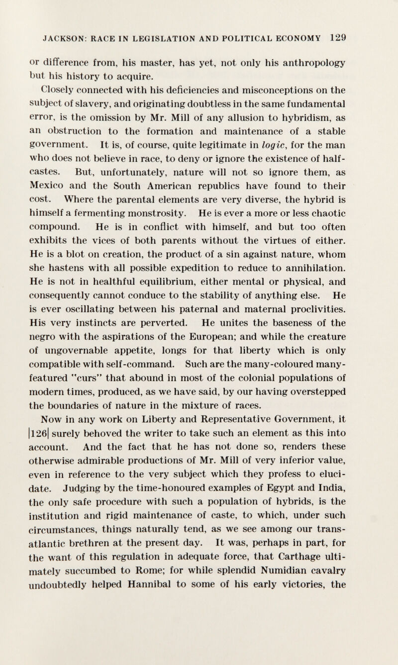 JACKSON: RACE IN LEGISLATION AND POLITICAL ECONOMY 129 or difference from, his master, has yet, not only his anthropology but his history to acquire. Closely connected with his deficiencies and misconceptions on the subject of slavery, and originating doubtless in the same fundamental error, is the omission by Mr. Mill of any allusion to hybridism, as an obstruction to the formation and maintenance of a stable government. It is, of course, quite legitimate in logic, for the man who does not believe in race, to deny or ignore the existence of half- castes. But, unfortunately, nature will not so ignore them, as Mexico and the South American republics have found to their cost. Where the parental elements are very diverse, the hybrid is himself a fermenting monstrosity. He is ever a more or less chaotic compound. He is in conflict with himself, and but too often exhibits the vices of both parents without the virtues of either. He is a blot on creation, the product of a sin against nature, whom she hastens with all possible expedition to reduce to annihilation. He is not in healthful equilibrium, either mental or physical, and consequently cannot conduce to the stability of anything else. He is ever oscillating between his paternal and maternal proclivities. His very instincts are perverted. He unites the baseness of the negro with the aspirations of the European; and while the creature of ungovernable appetite, longs for that liberty which is only compatible with self-command. Such are the many-coloured many- featured curs that abound in most of the colonial populations of modern times, produced, as we have said, by our having overstepped the boundaries of nature in the mixture of races. Now in any work on Liberty and Representative Government, it |l26| surely behoved the writer to take such an element as this into account. And the fact that he has not done so, renders these otherwise admirable productions of Mr. Mill of very inferior value, even in reference to the very subject which they profess to eluci¬ date. Judging by the time-honoured examples of Egypt and India, the only safe procedure with such a population of hybrids, is the institution and rigid maintenance of caste, to which, under such circumstances, things naturally tend, as we see among our trans¬ atlantic brethren at the present day. It was, perhaps in part, for the want of this regulation in adequate force, that Carthage ulti¬ mately succumbed to Rome; for while splendid Numidian cavalry undoubtedly helped Hannibal to some of his early victories, the