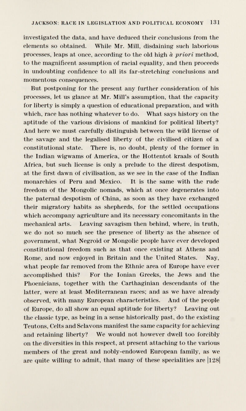 JACKSON: RACE IN LEGISLATION AND POLITICAL ECONOMY 131 investigated the data, and have deduced their conclusions from the elements so obtained. While Mr. Mill, disdaining such laborious processes, leaps at once, according to the old high à priori method, to the magnificent assumption of racial equality, and then proceeds in undoubting confidence to all its far-stretching conclusions and momentous consequences. But postponing for the present any further consideration of his processes, let us glance at Mr. Mill's assumption, that the capacity for liberty is simply a question of educational preparation, and with which, race has nothing whatever to do. What says history on the aptitude of the various divisions of mankind for political liberty? And here we must carefully distinguish between the wild license of the savage and the legalised liberty of the civilised citizen of a constitutional state. There is, no doubt, plenty of the former in the Indian wigwams of America, or the Hottentot kraals of South Africa, but such license is only a prelude to the direst despotism, at the first dawn of civilisation, as we see in the case of the Indian monarchies of Peru and Mexico. It is the same with the rude freedom of the Mongolie nomads, which at once degenerates into the paternal despotism of China, as soon as they have exchanged their migratory habits as shepherds, for the settled occupations which accompany agriculture and its necessary concomitants in the mechanical arts. Leaving savagism then behind, where, in truth, we do not so much see the presence of liberty as the absence of government, what Negroid or Mongolie people have ever developed constitutional freedom such as that once existing at Athens and Rome, and now enjoyed in Britain and the United States. Nay, what people far removed from the Ethnic area of Europe have ever accomplished this? For the Ionian Greeks, the Jews and the Phoenicians, together with the Carthaginian descendants of the latter, were at least Mediterranean races; and as we have already observed, with many European characteristics. And of the people of Europe, do all show an equal aptitude for liberty? Leaving out the classic type, as being in a sense historically past, do the existing Teutons, Celts and Sclavons manifest the same capacity for achieving and retaining liberty? We would not however dwell too forcibly on the diversities in this respect, at present attaching to the various members of the great and nobly-endowed European family, as we are quite willing to admit, that many of these specialities are |l28|