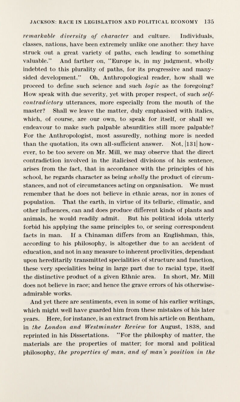 JACKSON: RACE IN LEGISLATION AND POLITICAL ECONOMY 135 remarkable diversity of character and culture. Individuals, classes, nations, have been extremely unlike one another: they have struck out a great variety of paths, each leading to something valuable. And farther on, Europe is, in my judgment, wholly indebted to this plurality of paths, for its progressive and many- sided development. Oh, Anthropological reader, how shall we proceed to define such science and such logic as the foregoing? How speak with due severity, yet with proper respect, of such self- contradictory utterances, more especially from the mouth of the master? Shall we leave the matter, duly emphasised with italics, which, of course, are our own, to speak for itself, or shall we endeavour to make such palpable absurdities still more palpable? For the Anthropologist, most assuredly, nothing more is needed than the quotation, its own all-sufficient answer. Not, |l3l| how¬ ever, to be too severe on Mr. Mill, we may observe that the direct contradiction involved in the italicised divisions of his sentence, arises from the fact, that in accordance with the principles of his school, he regards character as being wholly the product of circum¬ stances, and not of circumstances acting on organisation. We must remember that he does not believe in ethnic areas, nor in zones of population. That the earth, in virtue of its telluric, climatic, and other influences, can and does produce different kinds of plants and animals, he would readily admit. But his political idola utterly forbid his applying the same principles to, or seeing correspondent facts in man. If a Chinaman differs from an Englishman, this, according to his philosophy, is altogether due to an accident of education, and not in any measure to inherent proclivities, dependant upon hereditarily transmitted specialities of structure and function, these very specialities being in large part due to racial type, itself the distinctive product of a given Ethnic area. In short, Mr. Mill does not believe in race; and hence the grave errors of his otherwise- admirable works. And yet there are sentiments, even in some of his earlier writings, which might well have guarded him from these mistakes of his later years. Here, for instance, is an extract from his article on Bentham, in the London and Westminster Review for August, 1838, and reprinted in his Dissertations. For the philosphy of matter, the materials are the properties of matter; for moral and political philosophy, the properties of man, and of man's position in the