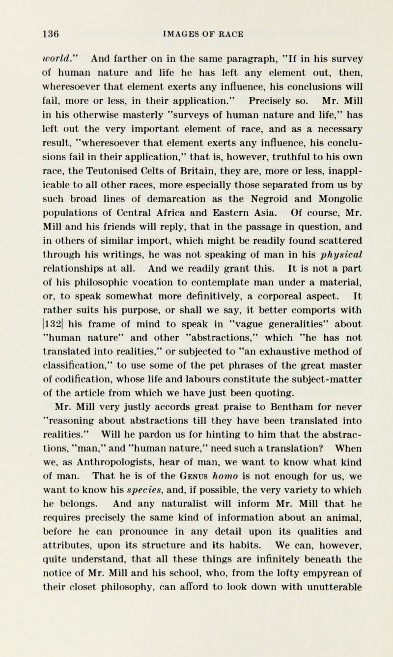 136 IMAGES OF RACE world. And farther on in the same paragraph, If in his survey of human nature and life he has left any element out, then, wheresoever that element exerts any influence, his conclusions will fail, more or less, in their application. Precisely so. Mr, Mill in his otherwise masterly surveys of human nature and life, has left out the very important element of race, and as a necessary result, wheresoever that element exerts any influence, his conclu¬ sions fail in their application, that is, however, truthful to his own race, the Teutonised Celts of Britain, they are, more or less, inappl¬ icable to all other races, more especially those separated from us by such broad lines of demarcation as the Negroid and Mongolie populations of Central Africa and Eastern Asia. Of course, Mr. Mill and his friends will reply, that in the passage in question, and in others of similar import, which might be readily found scattered through his writings, he was not speaking of man in his physical relationships at all. And we readily grant this. It is not a part of his philosophic vocation to contemplate man under a material, or, to speak somewhat more definitively, a corporeal aspect. It rather suits his purpose, or shall we say, it better comports with |l32| his frame of mind to speak in vague generalities about human nature and other abstractions, which he has not translated into realities, or subjected to an exhaustive method of classification, to use some of the pet phrases of the great master of codification, whose life and labours constitute the subject-matter of the article from which we have just been quoting. Mr. Mill very justly accords great praise to Bentham for never reasoning about abstractions till they have been translated into realities. Will he pardon us for hinting to him that the abstrac¬ tions, man, and human nature, need such a translation? When we, as Anthropologists, hear of man, we want to know what kind of man. That he is of the Genus homo is not enough for us, we want to know his species, and, if possible, the very variety to which he belongs. And any naturalist will inform Mr. Mill that he requires precisely the same kind of information about an animal, before he can pronounce in any detail upon its qualities and attributes, upon its structure and its habits. We can, however, quite understand, that all these things are infinitely beneath the notice of Mr. Mill and his school, who, from the lofty empyrean of their closet philosophy, can aflord to look down with unutterable