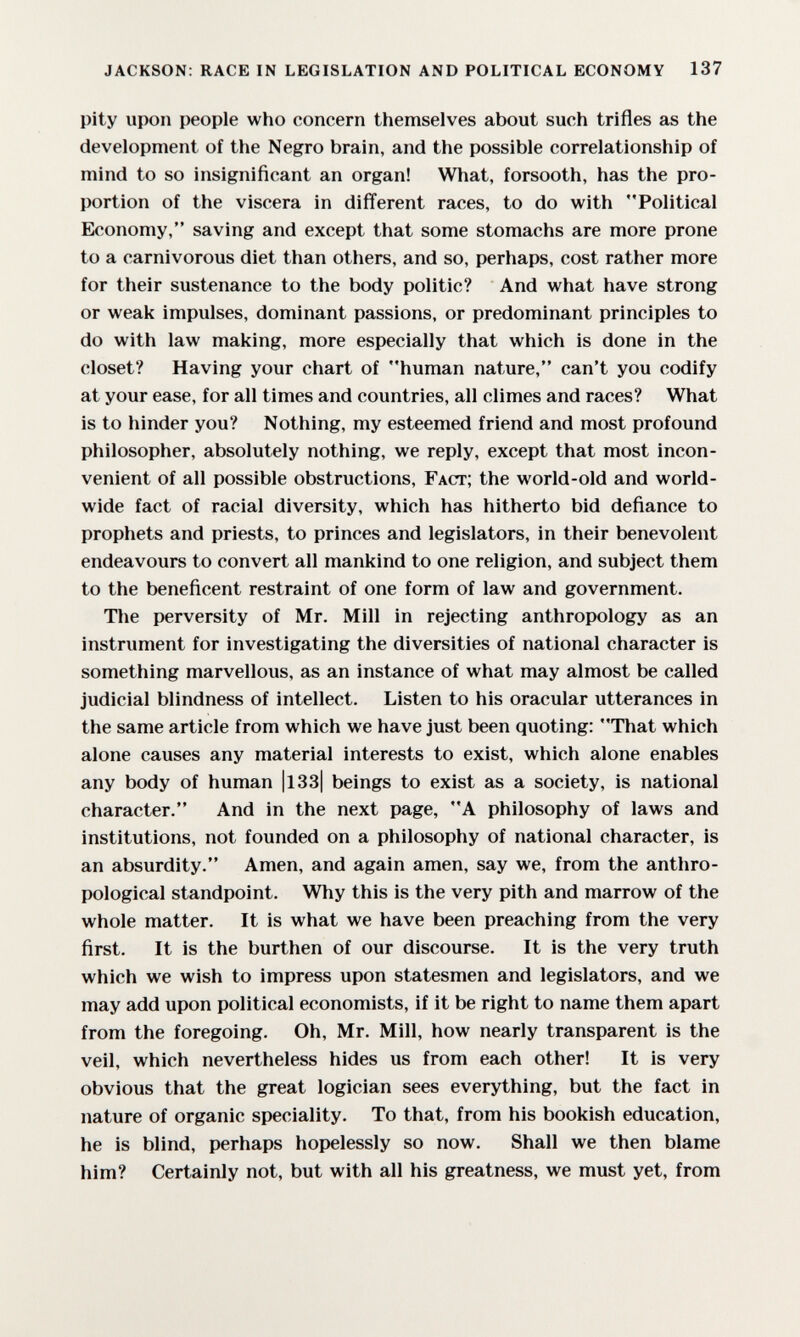 jackson: race in legislation and political economy 137 pity upon people who concern themselves about such trifles as the development of the Negro brain, and the possible correlationship of mind to so insignificant an organ! What, forsooth, has the pro¬ portion of the viscera in different races, to do with Political Economy, saving and except that some stomachs are more prone to a carnivorous diet than others, and so, perhaps, cost rather more for their sustenance to the body politic? And what have strong or weak impulses, dominant passions, or predominant principles to do with law making, more especially that which is done in the closet? Having your chart of human nature, can't you codify at your ease, for all times and countries, all climes and races? What is to hinder you? Nothing, my esteemed friend and most profound philosopher, absolutely nothing, we reply, except that most incon¬ venient of all possible obstructions, Fact; the world-old and world¬ wide fact of racial diversity, which has hitherto bid defiance to prophets and priests, to princes and legislators, in their benevolent endeavours to convert all mankind to one religion, and subject them to the beneficent restraint of one form of law and government. Tlie perversity of Mr. Mill in rejecting anthropology as an instrument for investigating the diversities of national character is something marvellous, as an instance of what may almost be called judicial blindness of intellect. Listen to his oracular utterances in the same article from which we have just been quoting: That which alone causes any material interests to exist, which alone enables any body of human |l33| beings to exist as a society, is national character. And in the next page, A philosophy of laws and institutions, not founded on a philosophy of national character, is an absurdity. Amen, and again amen, say we, from the anthro¬ pological standpoint. Why this is the very pith and marrow of the whole matter. It is what we have been preaching from the very first. It is the burthen of our discourse. It is the very truth which we wish to impress upon statesmen and legislators, and we may add upon political economists, if it be right to name them apart from the foregoing. Oh, Mr. Mill, how nearly transparent is the veil, which nevertheless hides us from each other! It is very obvious that the great logician sees everything, but the fact in nature of organic speciality. To that, from his bookish education, he is blind, perhaps hopelessly so now. Shall we then blame him? Certainly not, but with all his greatness, we must yet, from