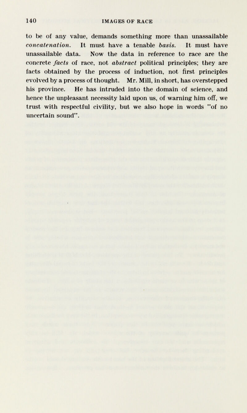 140 IMAGES OF RACE to be of any value, demands something more than unassailable concatenation. It must have a tenable basis. It must have unassailable data. Now the data in reference to race are the concrete facts of race, not abstract political principles; they are facts obtained by the process of induction, not first principles evolved by a process of thought. Mr. Mill, in short, has overstepped his province. He has intruded into the domain of science, and hence the unpleasant necessity laid upon us, of warning him off, we trust with respectful civility, but we also hope in words of no uncertain sound.