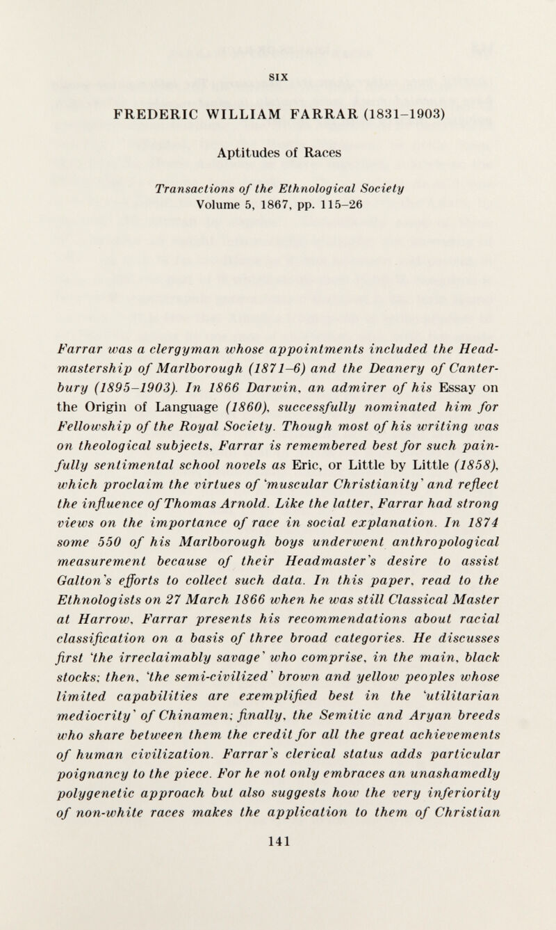 SIX FREDERIC WILLIAM FARRAR (1831-1903) Aptitudes of Races Transactions of the Ethnological Society Volume 5, 1867, pp. 115-26 Farrar was a clergyman whose appointments included the Head- mastership of Marlborough (1871-6) and the Deanery of Canter¬ bury (1895-1903). In 1866 Darwin, an admirer of his Essay on the Origin of Language (1860), successfully nominated him for Fellowship of the Royal Society. Though most of his writing was on theological subjects, Farrar is remembered best for such pain¬ fully sentimental school novels as Eric, or Little by Little (1858), which proclaim the virtues of''muscular Christianity' and reflect the influence of Thomas Arnold. Like the latter, Farrar had strong views on the importance of race in social explanation. In 1874 some 550 of his Marlborough boys underwent anthropological measurement because of their Headmaster's desire to assist Gallon's efforts to collect such data. In this paper, read to the Ethnologists on 27 March 1866 when he was still Classical Master at Harrow. Farrar presents his recommendations about racial classification on a basis of three broad categories. He discusses first 4he irreclaimably savage' who comprise, in the main, black stocks; then, 4he semi-civilized' brown and yellow peoples whose limited capabilities are exemplifi£d best in the 'utilitarian mediocrity' of Chinamen; finally, the Semitic and Aryan breeds who share between them the credit for all the great achievements of human civilization. Farrar's clerical status adds particular poignancy to the piece. For he not only embraces an unashamedly polygenetic approach but also suggests how the very inferiority of non-white races makes the application to them of Christian 141
