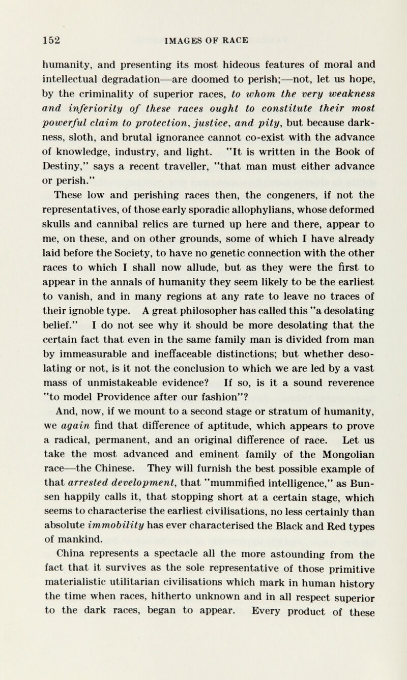 152 IMAGES OF RACE humanity, and presenting its most hideous features of moral and intellectual degradation—are doomed to perish;—not, let us hope, by the criminality of superior races, to whom the very weakness and inferiority of these races ought to constitute their most powerful claim to protection, justice, and pity, but because dark¬ ness, sloth, and brutal ignorance cannot co-exist with the advance of knowledge, industry, and light. It is written in the Book of Destiny, says a recent traveller, that man must either advance or perish. These low and perishing races then, the congeners, if not the representatives, of those early sporadic allophylians, whose deformed skulls and cannibal relics are turned up here and there, appear to me, on these, and on other grounds, some of which I have already laid before the Society, to have no genetic connection with the other races to which I shall now allude, but as they were the first to appear in the annals of humanity they seem likely to be the earliest to vanish, and in many regions at any rate to leave no traces of their ignoble type. A great philosopher has called this a desolating belief. I do not see why it should be more desolating that the certain fact that even in the same family man is divided from man by immeasurable and ineffaceable distinctions; but whether deso¬ lating or not, is it not the conclusion to which we are led by a vast mass of unmistakeable evidence? If so, is it a sound reverence to model Providence after our fashion? And, now, if we mount to a second stage or stratum of humanity, we again find that difference of aptitude, which appears to prove a radical, permanent, and an original difference of race. Let us take the most advanced and eminent family of the Mongolian race—the Chinese. They will furnish the best possible example of that arrested development, that mummified intelligence, as Bun- sen happily calls it, that stopping short at a certain stage, which seems to characterise the earliest civilisations, no less certainly than absolute immobility has ever characterised the Black and Red types of mankind. China represents a spectacle all the more astounding from the fact that it survives as the sole representative of those primitive materialistic utilitarian civilisations which mark in human history the time when races, hitherto unknown and in all respect superior to the dark races, began to appear. Every product of these