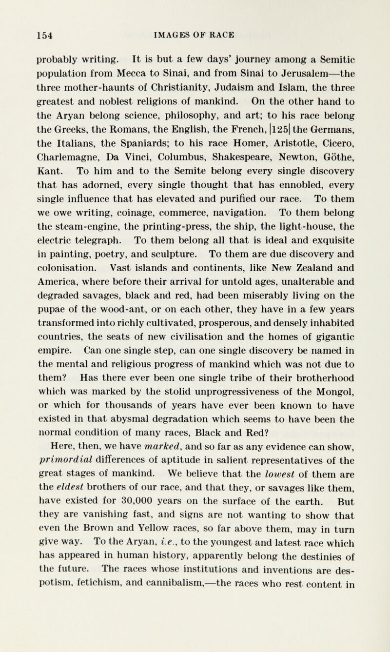 154 IMAGES OF RACE probably writing. It is but a few days' journey among a Semitic population from Mecca to Sinai, and from Sinai to Jerusalem—the three mother-haunts of Christianity, Judaism and Islam, the three greatest and noblest religions of mankind. On the other hand to the Aryan belong science, philosophy, and art; to his race belong the Greeks, the Romans, the English, the French, |l25| the Germans, the Italians, the Spaniards; to his race Homer, Aristotle, Cicero, Charlemagne, Da Vinci, Columbus, Shakespeare, Newton, Göthe, Kant. To him and to the Semite belong every single discovery that has adorned, every single thought that has ennobled, every single influence that has elevated and purified our race. To them we owe writing, coinage, commerce, navigation. To them belong the steam-engine, the printing-press, the ship, the light-house, the electric telegraph. To them belong all that is ideal and exquisite in painting, poetry, and sculpture. To them are due discovery and colonisation. Vast islands and continents, like New Zealand and America, where before their arrival for untold ages, unalterable and degraded savages, black and red, had been miserably living on the pupae of the wood-ant, or on each other, they have in a few years transformed into richly cultivated, prosperous, and densely inhabited countries, the seats of new civilisation and the homes of gigantic empire. Can one single step, can one single discovery be named in the mental and religious progress of mankind which was not due to them? Has there ever been one single tribe of their brotherhood which was marked by the stolid unprogressiveness of the Mongol, or which for thousands of years have ever been known to have existed in that abysmal degradation which seems to have been the normal condition of many races. Black and Red? Here, then, we have marked, and so far as any evidence can show, primordial differences of aptitude in salient representatives of the great stages of mankind. We believe that the lowest of them are the eldest brothers of our race, and that they, or savages like them, have existed for 30,000 years on the surface of the earth. But they are vanishing fast, and signs are not wanting to show that even the Brown and Yellow races, so far above them, may in turn give way. To the Aryan, i.e., to the youngest and latest race which has appeared in human history, apparently belong the destinies of the future. The races whose institutions and inventions are des¬ potism, fetichism, and cannibalism,—the races who rest content in