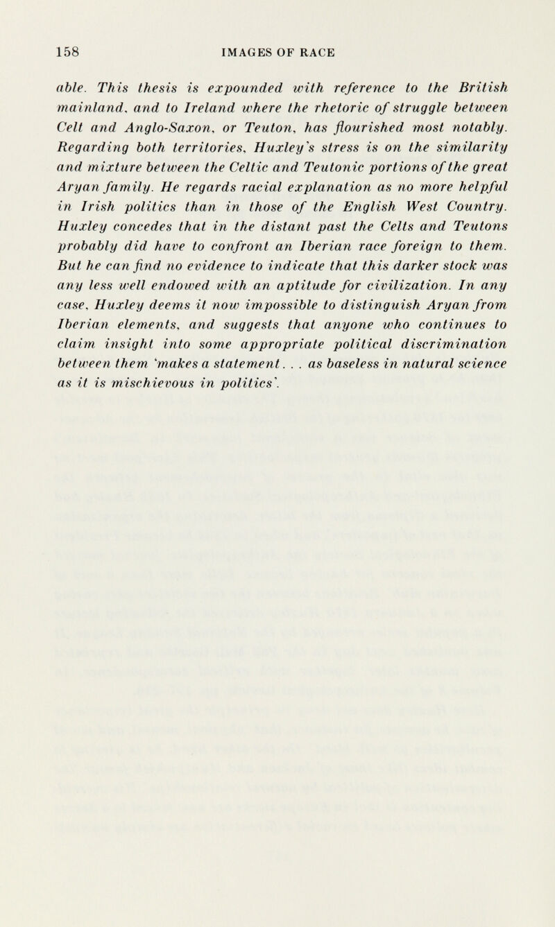 158 IMAGES OF RACE able. This thesis is expounded with reference to the British mainland, and to Ireland where the rhetoric of struggle between Celt and Anglo-Saxon, or Teuton, has flourished most notably. Regarding both territories. Huxley's stress is on the similarity and mixture between the Celtic and Teutonic portions of the great Aryan family. He regards racial explanation as no more helpful in Irish politics than in those of the English West Country. Huxley concedes that in the distant past the Celts and Teutons probably did have to confront an Iberian race foreign to them. But he can find no evidence to indicate that this darker stock was any less well endowed with an aptitude for civilization. In any case. Huxley deems it now impossible to distinguish Aryan from Iberian elements, and suggests that anyone who continues to claim insight into some appropriate political discrimination between them makes a statement. . . as baseless in natural science as it is mischievous in polities'.