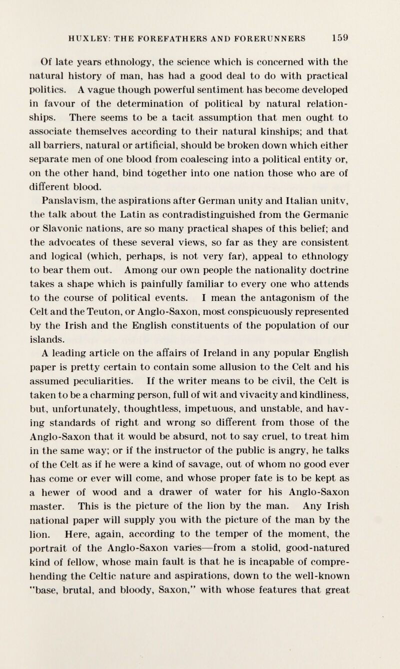 HUXLEY: THE FOREFATHERS AND FORERUNNERS 159 Of late years ethnology, the science which is concerned with the natural history of man, has had a good deal to do with practical politics. A vague though powerful sentiment has become developed in favour of the determination of political by natural relation¬ ships. There seems to be a tacit assumption that men ought to associate themselves according to their natural kinships; and that all barriers, natural or artificial, should be broken down which either separate men of one blood from coalescing into a political entity or, on the other hand, bind together into one nation those who are of different blood. Panslavism, the aspirations after German unity and Italian unitv, the talk about the Latin as contradistinguished from the Germanic or Slavonic nations, are so many practical shapes of this belief; and the advocates of these several views, so far as they are consistent and logical (which, perhaps, is not very far), appeal to ethnology to bear them out. Among our own people the nationality doctrine takes a shape which is painfully familiar to every one who attends to the course of political events. I mean the antagonism of the Celt and the Teuton, or Anglo-Saxon, most conspicuously represented by the Irish and the English constituents of the population of our islands. A leading article on the affairs of Ireland in any popular English paper is pretty certain to contain some allusion to the Celt and his assumed peculiarities. If the writer means to be civil, the Celt is taken to be a charming person, full of wit and vivacity and kindliness, but, unfortunately, thoughtless, impetuous, and unstable, and hav¬ ing standards of right and wrong so different from those of the Anglo-Saxon that it would be absurd, not to say cruel, to treat him in the same way; or if the instructor of the public is angry, he talks of the Celt as if he were a kind of savage, out of whom no good ever has come or ever will come, and whose proper fate is to be kept as a hewer of wood and a drawer of water for his Anglo-Saxon master. This is the picture of the lion by the man. Any Irish national paper will supply you with the picture of the man by the lion. Here, again, according to the temper of the moment, the portrait of the Anglo-Saxon varies—from a stolid, good-natured kind of fellow, whose main fault is that he is incapable of compre¬ hending the Celtic nature and aspirations, down to the well-known base, brutal, and bloody, Saxon, with whose features that great