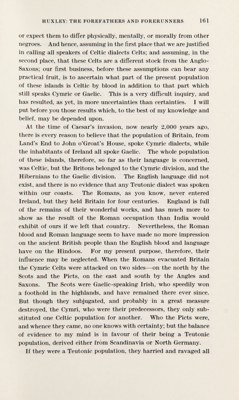 HUXLEY: THE FOREFATHERS AND FORERUNNERS 161 or expect them to differ physically, mentally, or morally from other negroes. And hence, assuming in the first place that we are justified in calling all speakers of Celtic dialects Celts; and assuming, in the second place, that these Celts are a different stock from the Anglo- Saxons; our first business, before these assumptions can bear any practical fruit, is to ascertain what part of the present population of these islands is Celtic by blood in addition to that part which still speaks Cymric or Gaelic. This is a very difficult inquiry, and has resulted, as yet, in more uncertainties than certainties. I will put before you those results which, to the best of my knowledge and belief, may be depended upon. At the time of Caesar's invasion, now nearly 2,000 years ago, there is every reason to believe that the population of Britain, from Land's End to John o'Groat's House, spoke Cymric dialects, while the inhabitants of Ireland all spoke Gaelic. The whole population of these islands, therefore, so far as their language is concerned, was Celtic, but the Britons belonged to the Cymric division, and the Hibernians to the Gaelic division. The English language did not exist, and there is no evidence that any Teutonic dialect was spoken within our coasts. The Romans, as you know, never entered Ireland, but they held Britain for four centuries. England is full of the remains of their wonderful works, and has much more to show as the result of the Roman occupation than India would exhibit of ours if we left that country. Nevertheless, the Roman blood and Roman language seem to have made no more impression on the ancient British people than the English blood and language have on the Hindoos. For my present purpose, therefore, their influence may be neglected. When the Romans evacuated Britain the Cymric Celts were attacked on two sides—on the north by the Scots and the Picts, on the east and south by the Angles and Saxons. The Scots were Gaelic-speaking Irish, who speedily won a foothold in the highlands, and have remained there ever since. But though they subjugated, and probably in a great measure destroyed, the Cymri, who were their predecessors, they only sub¬ stituted one Celtic population for another. Who the Picts were, and whence they came, no one knows with certainty; but the balance of evidence to my mind is in favour of their being a Teutonic population, derived either from Scandinavia or North Germany. If they were a Teutonic population, they harried and ravaged all