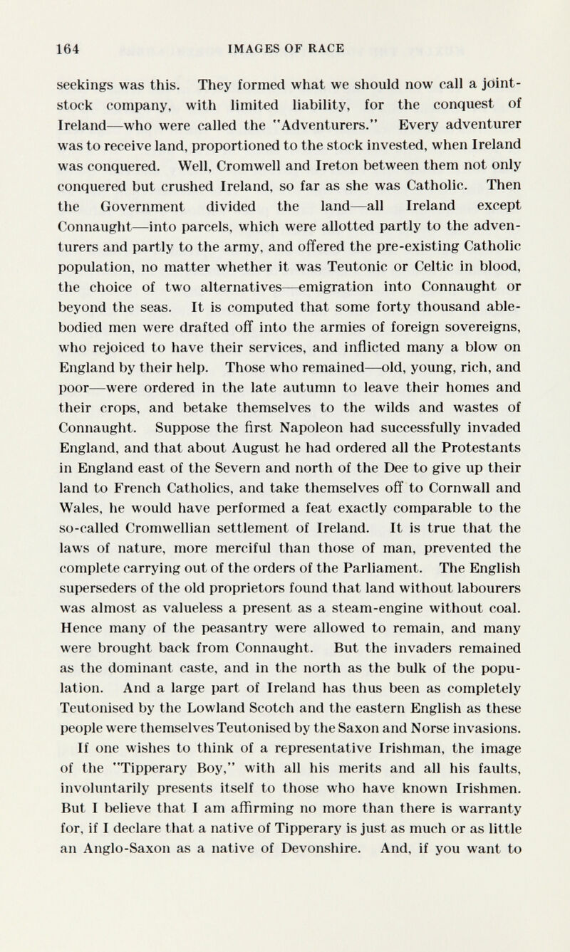 164 IMAGES OF RACE seekings was this. They formed what we should now call a joint- stock company, with limited liability, for the conquest of Ireland—who were called the Adventurers. Every adventurer was to receive land, proportioned to the stock invested, when Ireland was conquered. Well, Cromwell and Ireton between them not only conquered but crushed Ireland, so far as she was Catholic. Then the Government divided the land—all Ireland except Connaught—into parcels, which were allotted partly to the adven¬ turers and partly to the army, and offered the pre-existing Catholic population, no matter whether it was Teutonic or Celtic in blood, the choice of two alternatives—emigration into Connaught or beyond the seas. It is computed that some forty thousand able- bodied men were drafted off into the armies of foreign sovereigns, who rejoiced to have their services, and inflicted many a blow on England by their help. Those who remained—old, young, rich, and poor—were ordered in the late autumn to leave their homes and their crops, and betake themselves to the wilds and wastes of Connaught. Suppose the first Napoleon had successfully invaded England, and that about August he had ordered all the Protestants in England east of the Severn and north of the Dee to give up their land to French Catholics, and take themselves off to Cornwall and Wales, he would have performed a feat exactly comparable to the so-called Cromwellian settlement of Ireland. It is true that the laws of nature, more merciful than those of man, prevented the complete carrying out of the orders of the Parliament. The English superseders of the old proprietors found that land without labourers was almost as valueless a present as a steam-engine without coal. Hence many of the peasantry were allowed to remain, and many were brought back from Connaught. But the invaders remained as the dominant caste, and in the north as the bulk of the popu¬ lation. And a large part of Ireland has thus been as completely Teutonised by the Lowland Scotch and the eastern English as these people were themselves Teutonised by the Saxon and Norse invasions. If one wishes to think of a representative Irishman, the image of the Tipperary Boy, with all his merits and all his faults, involuntarily presents itself to those who have known Irishmen. But I believe that I am affirming no more than there is warranty for, if I declare that a native of Tipperary is just as much or as little an Anglo-Saxon as a native of Devonshire. And, if you want to