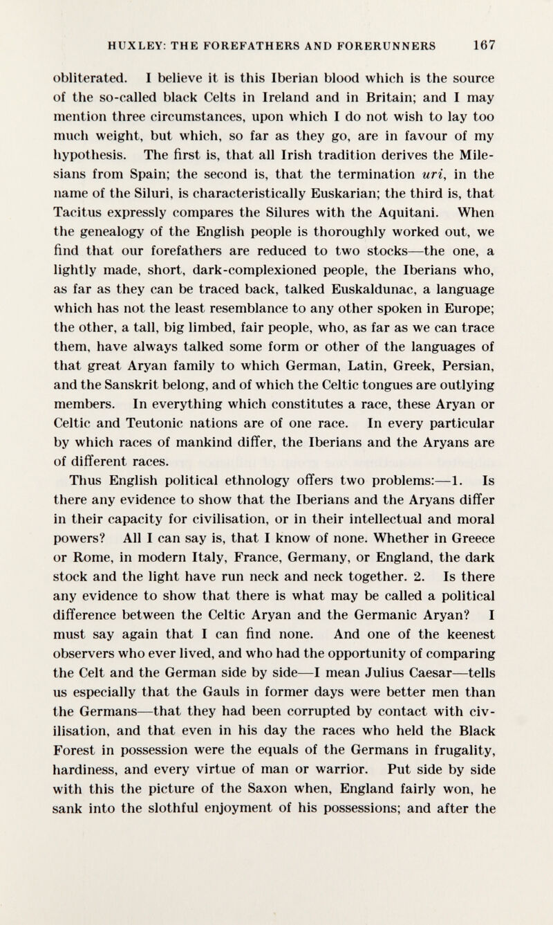 HUXLEY: THE FOREFATHERS AND FORERUNNERS 167 obliterated. I believe it is this Iberian blood which is the source of the so-called black Celts in Ireland and in Britain; and I may mention three circumstances, upon which I do not wish to lay too much weight, but which, so far as they go, are in favour of my hypothesis. The first is, that all Irish tradition derives the Mile¬ sians from Spain; the second is, that the termination uri, in the name of the Siluri, is characteristically Euskarian; the third is, that Tacitus expressly compares the Silures with the Aquitani. When the genealogy of the English people is thoroughly worked out, we find that our forefathers are reduced to two stocks—the one, a lightly made, short, dark-complexioned people, the Iberians who, as far as they can be traced back, talked Euskaldunac, a language which has not the least resemblance to any other spoken in Europe; the other, a tall, big limbed, fair people, who, as far as we can trace them, have always talked some form or other of the languages of that great Aryan family to which German, Latin, Greek, Persian, and the Sanskrit belong, and of which the Celtic tongues are outlying members. In everything which constitutes a race, these Aryan or Celtic and Teutonic nations are of one race. In every particular by which races of mankind differ, the Iberians and the Aryans are of different races. Thus English political ethnology offers two problems:—1. Is there any evidence to show that the Iberians and the Aryans differ in their capacity for civilisation, or in their intellectual and moral powers? All I can say is, that I know of none. Whether in Greece or Rome, in modern Italy, France, Germany, or England, the dark stock and the light have run neck and neck together. 2. Is there any evidence to show that there is what may be called a political difference between the Celtic Aryan and the Germanic Aryan? I must say again that I can find none. And one of the keenest observers who ever lived, and who had the opportunity of comparing the Celt and the German side by side—I mean Julius Caesar—tells us especially that the Gauls in former days were better men than the Germans—that they had been corrupted by contact with civ¬ ilisation, and that even in his day the races who held the Black Forest in possession were the equals of the Germans in frugality, hardiness, and every virtue of man or warrior. Put side by side with this the picture of the Saxon when, England fairly won, he sank into the slothful enjoyment of his possessions; and after the