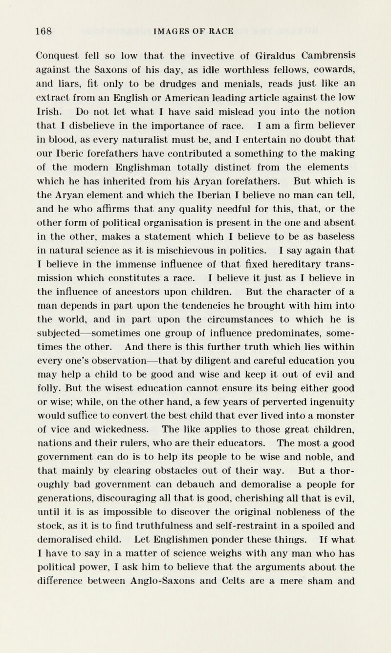 168 IMAGES OF RACE Conquest fell so low that the invective of Giraldus Cambrensis against the Saxons of his day, as idle worthless fellows, cowards, and liars, fit only to be drudges and menials, reads just like an extract from an English or American leading article against the low Irish. Do not let what I have said mislead you into the notion that I disbelieve in the importance of race. I am a firm believer in blood, as every naturalist must be, and I entertain no doubt that our Iberic forefathers have contributed a something to the making of the modern Englishman totally distinct from the elements which he has inherited from his Aryan forefathers. But which is the Aryan element and which the Iberian I believe no man can tell, and he who affirms that any quality needful for this, that, or the other form of political organisation is present in the one and absent in the other, makes a statement which I believe to be as baseless in natural science as it is mischievous in politics. I say again that I believe in the immense influence of that fixed hereditary trans¬ mission which constitutes a race. I believe it just as I believe in the influence of ancestors upon children. But the character of a man depends in part upon the tendencies he brought with him into the world, and in part upon the circumstances to which he is subjected—sometimes one group of influence predominates, some¬ times the other. And there is this further truth which lies within every one's observation—that by diligent and careful education you may help a child to be good and wise and keep it out of evil and folly. But the wisest education cannot ensure its being either good or wise; while, on the other hand, a few years of perverted ingenuity would suffice to convert the best child that ever lived into a monster of vice and wickedness. The like applies to those great children, nations and their rulers, who are their educators. The most a good government can do is to help its people to be wise and noble, and that mainly by clearing obstacles out of their way. But a thor¬ oughly bad government can debauch and demoralise a people for generations, discouraging all that is good, cherishing all that is evil, until it is as impossible to discover the original nobleness of the stock, as it is to find truthfulness and self-restraint in a spoiled and demoralised child. Let Englishmen ponder these things. If what I have to say in a matter of science weighs with any man who has political power, I ask him to believe that the arguments about the difference between Anglo-Saxons and Celts are a mere sham and