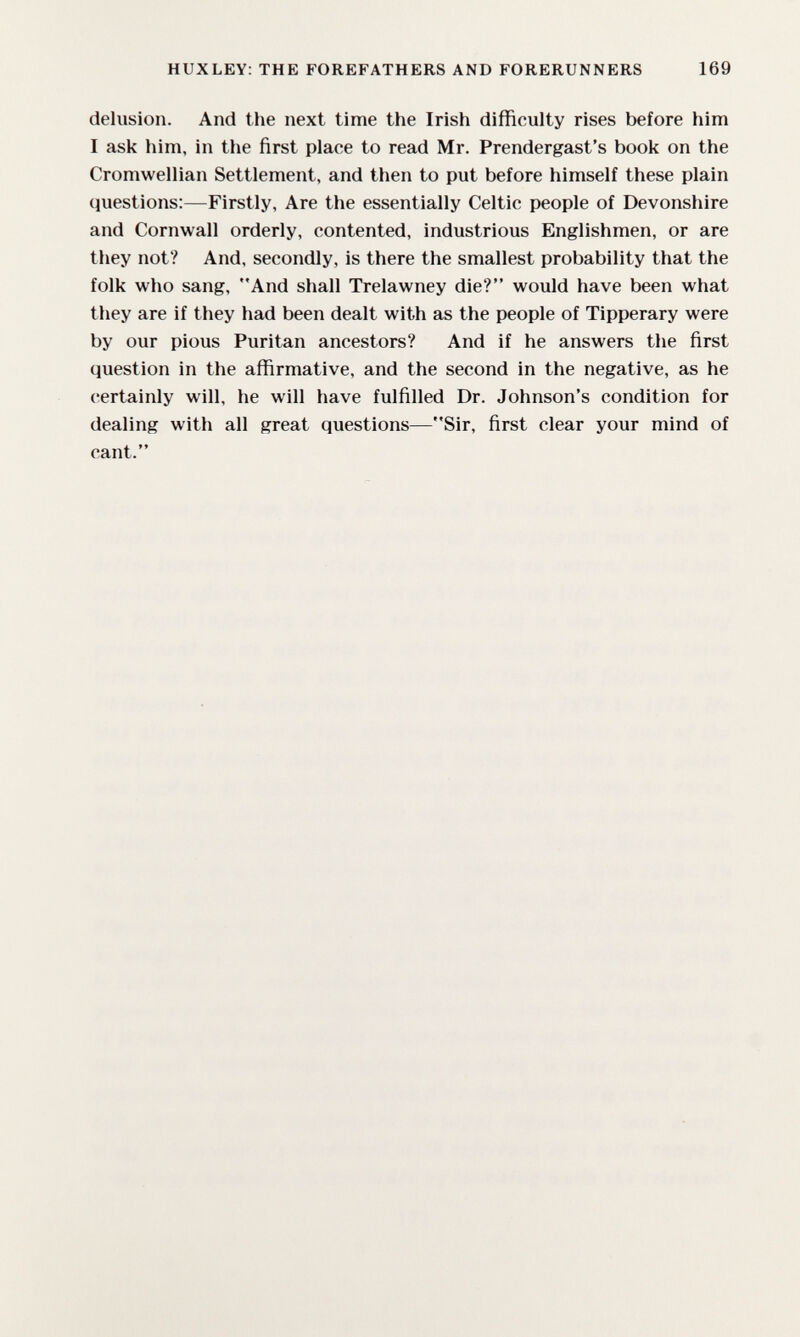 HUXLEY: THE FOREFATHERS AND FORERUNNERS 169 delusion. And the next time the Irish difficulty rises before him I ask him, in the first place to read Mr. Prendergast's book on the Cromwellian Settlement, and then to put before himself these plain questions:—Firstly, Are the essentially Celtic people of Devonshire and Cornwall orderly, contented, industrious Englishmen, or are they not? And, secondly, is there the smallest probability that the folk who sang, And shall Trelawney die? would have been what they are if they had been dealt with as the people of Tipperary were by our pious Puritan ancestors? And if he answers the first question in the affirmative, and the second in the negative, as he certainly will, he will have fulfilled Dr. Johnson's condition for dealing with all great questions—Sir, first clear your mind of cant.