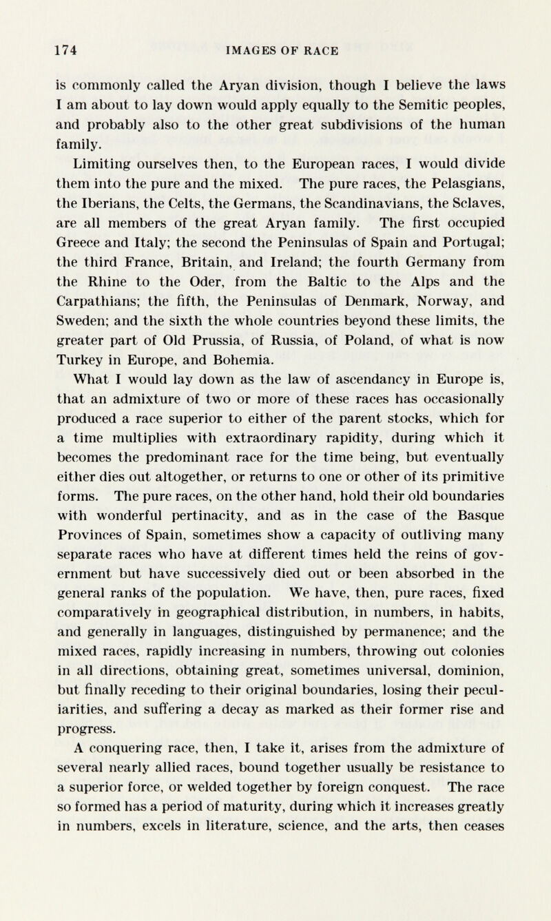 174 IMAGES OF RACE is commonly called the Aryan division, though I believe the laws I am about to lay down would apply equally to the Semitic peoples, and probably also to the other great subdivisions of the human family. Limiting ourselves then, to the European races, I would divide them into the pure and the mixed. The pure races, the Pelasgians, the Iberians, the Celts, the Germans, the Scandinavians, the Sclaves, are all members of the great Aryan family. The first occupied Greece and Italy; the second the Peninsulas of Spain and Portugal; the third France, Britain, and Ireland; the fourth Germany from the Rhine to the Oder, from the Baltic to the Alps and the Carpathians; the fifth, the Peninsulas of Denmark, Norway, and Sweden; and the sixth the whole countries beyond these limits, the greater part of Old Prussia, of Russia, of Poland, of what is now Turkey in Europe, and Bohemia. What I would lay down as the law of ascendancy in Europe is, that an admixture of two or more of these races has occasionally produced a race superior to either of the parent stocks, which for a time multiplies with extraordinary rapidity, during which it becomes the predominant race for the time being, but eventually either dies out altogether, or returns to one or other of its primitive forms. The pure races, on the other hand, hold their old boundaries with wonderful pertinacity, and as in the case of the Basque Provinces of Spain, sometimes show a capacity of outliving many separate races who have at different times held the reins of gov¬ ernment but have successively died out or been absorbed in the general ranks of the population. We have, then, pure races, fixed comparatively in geographical distribution, in numbers, in habits, and generally in languages, distinguished by permanence; and the mixed races, rapidly increasing in numbers, throwing out colonies in all directions, obtaining great, sometimes universal, dominion, but finally receding to their original boundaries, losing their pecul¬ iarities, and sufl'ering a decay as marked as their former rise and progress. A conquering race, then, I take it, arises from the admixture of several nearly allied races, bound together usually be resistance to a superior force, or welded together by foreign conquest. The race so formed has a period of maturity, during which it increases greatly in numbers, excels in literature, science, and the arts, then ceases