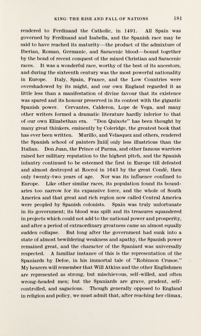 KING; THE RISE AND FALL OF NATIONS 181 rendered to Ferdinand the Catholic, in 1491. All Spain was governed by Ferdinand and Isabella, and the Spanish race may be said to have reached its maturity—the product of the admixture of Iberian, Roman, Germanic, and Saracenic blood—bound together by the bond of recent conquest of the mixed Christian and Saracenic races. It was a wonderful race, worthy of the best of its ancestors, and during the sixteenth century was the most powerful nationality in Europe. Italy, Spain, France, and the Low Countries were overshadowed by its might, and our own England regarded it as little less than a manifestation of divine favour that its existence was spared and its honour preserved in its contest with the gigantic Spanish power. Cervantes, Calderón, Lope de Vega, and many other writers formed a dramatic literature hardly inferior to that of our own Elizabethan era. Don Quixote has been thought by many great thinkers, eminently by Coleridge, the greatest book that has ever been written. Murillo, and Velasquez and others, rendered the Spanish school of painters |lxiiil only less illustrious than the Italian. Don Juan, the Prince of Parma, and other famous warriors raised her military reputation to the highest pitch, and the Spanish infantry continued to be esteemed the first in Europe till defeated and almost destroyed at Rocroi in 1643 by the great Condé, then only twenty-two years of age. Nor was its influence confined to Europe. Like other similar races, its population found its bound¬ aries too narrow for its expansive force, and the whole of South America and that great and rich region now called Central America were peopled by Spanish colonists. Spain was truly unfortunate in its government; its blood was spilt and its treasures squandered in projects which could not add to the national power and prosperity, and after a period of extraordinary greatness came an almost equally sudden collapse. But long after the government had sunk into a state of almost bewildering weakness and apathy, the Spanish power remained great, and the character of the Spaniard was universally respected. A familiar instance of this is the representation of the Spaniards by Defoe, in his immortal tale of Robinson Crusoe. My hearers will remember that Will Atkins and the other Englishmen are represented as strong, but mischievous, self-willed, and often wrong-headed men; but the Spaniards are grave, prudent, self- controlled, and sagacious. Though generally opposed to England in religion and policy, we must admit that, after reaching her climax,